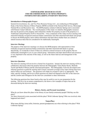 1
ETHNOGRAPHIC RESOURCES STUDY
FOR THE FORMER BUREAU OF MINES PROPERTY:
INFORMATION REGARDING INTERVIEW MEETINGS
Introduction to Ethnographic Project
Summit Envirosolutions, Inc. and Two Pines Resource Group, LLC., are conducting an Ethnographic
Study of the former Bureau of Mines Property (BOM) on behalf of the National Park Service, Mississippi
National River and Recreation Area. The BOM property contains Coldwater Springs and is associated
with Historic Camp Coldwater. The overall purpose of this study is to identify ethnographic resources
that may be present on the property and to determine whether the property (or part of the property) is a
Traditional Cultural Property (TCP) or Sacred Site. A key component of this study involves meeting with
interested Federally-recognized American Indian communities and other interested individuals and groups
to discuss the BOM property and to obtain information and input about whether there are cultural or
natural resources there that are considered to be traditionally meaningful.
Interview Meetings
The purpose of the interview meetings is to discuss the BOM property with representatives from
Federally-recognized American Indian communities and other interested individuals or groups.
Specifically, we would like to know if there are cultural or natural resources on the property that are
traditionally meaningful to you or your cultural group. Information and input shared about such resources
is very important to the outcome of this study, as well as the future land use and management of the
property.
Interview Questions
The interview meeting will not involve a formal list of questions. Instead, the interview meeting will be a
collaborative discussion about the property between the Ethnographic Team (Penny Rucks, Michelle
Terrell and Mollie O’Brien) and the interested participants. The Ethnographic Team has developed some
informal questions to guide the meeting and to ensure consistent coverage of key topics during interviews
and/or follow-up conversations. The questions will simply be on hand to refer to as appropriate. The
order, specific wording, and level to which questions are asked will depend on the flow of the interview
and the comfort and willingness for the interview consultants to share information.
The following questions have been listed as they may be useful to you in your preparation for the
meeting. This list is by no means comprehensive, but shows a few examples of topics that can be
discussed during the interview meeting.
History, Stories, and Personal Associations
What do you know about this place in the history of your family/community/people? Did they use this
place?
Are there (historical) events associated with this place? With Coldwater Spring? Who was involved, what
happened and where?
Names/Place
What name did they (story-teller, historian, parents/grandparents) use when referring to this place? With
Coldwater Spring?
 