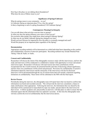 2
How big is this place we are talking about (boundaries)?
What does the area of Mdote mean to you?
Significance of Springs/Coldwater
What do springs mean to your community – to you?
Is Coldwater Spring an important place? If so, why this spring?
Is there a beginning or end of a spring (boundaries)? Of Coldwater Spring?
Contemporary Meaning/Use/Integrity
Can you talk about what activities were/are done at springs?
In what way does the spring influence your sense of who you are?
Do you know other people who might know about springs/Coldwater Spring?
In what way do you think Coldwater Spring has changed over time?
Would you/your lifeways be impacted by how this place is eventually managed and used?
Would this property be an important place regardless of the Spring?
Documentation
Appropriate recording methods will be determined on a tribal/individual basis depending on the comfort
and confidentiality concerns of interview participants. Recording methods may include Detailed Note
Taking, Video & Audio, or Audio.
Consent and Confidentiality
Researchers will discuss the intent of the ethnographic resources study with the interviewees, and how the
study and interviews will be conducted in a collaborative manner with opportunity to review and amend
interviewee input. Researchers will discuss with interviewees how their contributions will be
incorporated into the overall research, the potential benefits and risks of disclosing cultural significance,
and how their own contributions will be stored and protected. Provisions for confidentiality of sensitive
information shared by interviewees and the anonymity of the interviewee will also be discussed.
Interviews will be documented through the use of consent forms that will include a statement regarding
limitations on confidentiality. These forms will be submitted to the NPS with the final report.
Review Process
Periodically during the interview, the ethnographic team will repeat back what was heard to confirm that
information was heard and recorded correctly. This will provide the interview consultants a chance to
make clarifications when appropriate. Following the interview, the information that was shared by the
individual will be summarized or transcribed (if a tape was made), and provided to the interviewee for
their review. A follow-up phone call, and possibly an interview, will take place in order to ensure that the
informant agrees that the information that was captured is accurate. At this time the ethnographic team
will also confirm the level of confidentiality that the interviewee desires.
 