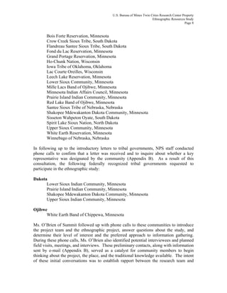 U.S. Bureau of Mines Twin Cities Research Center Property
Ethnographic Resources Study
Page 8
Bois Forte Reservation, Minnesota
Crow Creek Sioux Tribe, South Dakota
Flandreau Santee Sioux Tribe, South Dakota
Fond du Lac Reservation, Minnesota
Grand Portage Reservation, Minnesota
Ho-Chunk Nation, Wisconsin
Iowa Tribe of Oklahoma, Oklahoma
Lac Courte Oreilles, Wisconsin
Leech Lake Reservation, Minnesota
Lower Sioux Community, Minnesota
Mille Lacs Band of Ojibwe, Minnesota
Minnesota Indian Affairs Council, Minnesota
Prairie Island Indian Community, Minnesota
Red Lake Band of Ojibwe, Minnesota
Santee Sioux Tribe of Nebraska, Nebraska
Shakopee Mdewakanton Dakota Community, Minnesota
Sisseton Wahpeton Oyate, South Dakota
Spirit Lake Sioux Nation, North Dakota
Upper Sioux Community, Minnesota
White Earth Reservation, Minnesota
Winnebago of Nebraska, Nebraska
In following up to the introductory letters to tribal governments, NPS staff conducted
phone calls to confirm that a letter was received and to inquire about whether a key
representative was designated by the community (Appendix B). As a result of this
consultation, the following federally recognized tribal governments requested to
participate in the ethnographic study:
Dakota
Lower Sioux Indian Community, Minnesota
Prairie Island Indian Community, Minnesota
Shakopee Mdewakanton Dakota Community, Minnesota
Upper Sioux Indian Community, Minnesota
Ojibwe
White Earth Band of Chippewa, Minnesota
Ms. O’Brien of Summit followed up with phone calls to these communities to introduce
the project team and the ethnographic project, answer questions about the study, and
determine their level of interest and the preferred approach to information gathering.
During these phone calls, Ms. O’Brien also identified potential interviewees and planned
field visits, meetings, and interviews. These preliminary contacts, along with information
sent by e-mail (Appendix B), served as a catalyst for community members to begin
thinking about the project, the place, and the traditional knowledge available. The intent
of these initial conversations was to establish rapport between the research team and
 