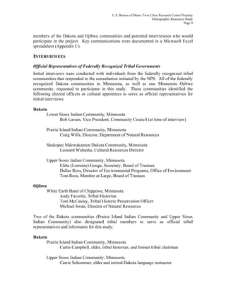 U.S. Bureau of Mines Twin Cities Research Center Property
Ethnographic Resources Study
Page 9
members of the Dakota and Ojibwe communities and potential interviewees who would
participate in the project. Key communications were documented in a Microsoft Excel
spreadsheet (Appendix C).
INTERVIEWEES
Official Representatives of Federally Recognized Tribal Governments
Initial interviews were conducted with individuals from the federally recognized tribal
communities that responded to the consultation initiated by the NPS. All of the federally
recognized Dakota communities in Minnesota, as well as one Minnesota Ojibwe
community, requested to participate in this study. These communities identified the
following elected officers or cultural appointees to serve as official representatives for
initial interviews:
Dakota
Lower Sioux Indian Community, Minnesota
Bob Larsen, Vice President, Community Council (at time of interview)
Prairie Island Indian Community, Minnesota
Craig Wills, Director, Department of Natural Resources
Shakopee Mdewakanton Dakota Community, Minnesota
Leonard Wabasha, Cultural Resources Director
Upper Sioux Indian Community, Minnesota
Elitta (Lorraine) Gouge, Secretary, Board of Trustees
Dallas Ross, Director of Environmental Programs, Office of Environment
Tom Ross, Member at Large, Board of Trustees
Ojibwe
White Earth Band of Chippewa, Minnesota
Andy Favorite, Tribal Historian
Tom McCauley, Tribal Historic Preservation Officer
Michael Swan, Director of Natural Resources
Two of the Dakota communities (Prairie Island Indian Community and Upper Sioux
Indian Community) also designated tribal members to serve as official tribal
representatives and informants for this study:
Dakota
Prairie Island Indian Community, Minnesota
Curtis Campbell, elder, tribal historian, and former tribal chairman
Upper Sioux Indian Community, Minnesota
Carrie Schommer, elder and retired Dakota language instructor
 