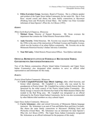 U.S. Bureau of Mines Twin Cities Research Center Property
Ethnographic Resources Study
6. Elitta (Lorraine) Gouge, Secretary, Board of Trustees. She is a Dakota speaker
and resident of the Upper Sioux Indian Community for her entire life. She is Tom
Ross’ second cousin and shares the same family connections to Mazomani
(Walking Iron) and Wichashta (Cloud Man). Her mother was Elsie Cavender
informant of Janet Spector’s What this Awl Means (1993).
OJIBWE
White Earth Band of Chippewa, Minnesota
7. Michael Swan, Director of Natural Resources. Mr. Swan oversees the
department that contains the Tribal Historic Preservation Office.
8. Andy Favorite, Tribal Historian. Mr. Favorite was raised in Minneapolis during
the 1950s in the area of the intersection of Portland Avenue and Franklin Avenue,
which was the location of an urban Ojibwe community. Mr. Favorite sits on the
Minnesota Historical Society’s Indian Advisory Committee.
9. Tom McCauley, Tribal Historic Preservation Officer. Non-Ojibwe individual.
OFFICIAL REPRESENTATIVES OF FEDERALLY RECOGNIZED TRIBAL
GOVERNMENTS: IDENTIFIED INFORMANTS
Two of the Dakota communities (Prairie Island Indian Community and Upper Sioux
Indian Community) also designated tribal members to serve as official tribal
representatives and informants for this study.
DAKOTA
Prairie Island Indian Community, Minnesota
10. Curtis Campbell/Wakanhdi Sapa (Black Lighting), elder, tribal historian, and
former tribal chairman. Mr. Campbell is a ćaské, who was raised by his
grandparents at Prairie Island. Mr. Campbell has written a family history that was
sponsored by the tribal council of the Prairie Island Indian Community. His
family lineage is traced to the Khemnichan band of the Mdewakanton Dakota that
resided in the Red Wing area. Mr. Campbell was designated as an official
informant by the Prairie Island Indian Community, but he was also recommended
by other Dakota tribal members as a key cultural expert.
Upper Sioux Indian Community, Minnesota
11. Carrie Schommer, elder and retired University of Minnesota Dakota language
instructor. Ms. Schommer is an aunt of Tom and Dallas Ross and Gary Cavender.
She shares the same family connections to Mazomani (Walking Iron) and
Wichashta (Cloud Man). Ms. Schommer was an informant for Janet Spector’s
What this Awl Means (1993). The Upper Sioux Indian Community recognized
Ms. Schommer as an official informant for the purposes of this study.
 