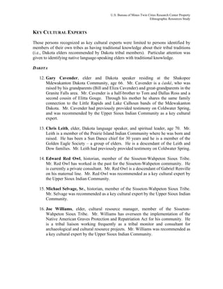 U.S. Bureau of Mines Twin Cities Research Center Property
Ethnographic Resources Study
KEY CULTURAL EXPERTS
Those persons recognized as key cultural experts were limited to persons identified by
members of their own tribes as having traditional knowledge about their tribal traditions
(i.e., Dakota elders recommended by Dakota tribal members). Particular attention was
given to identifying native language-speaking elders with traditional knowledge.
DAKOTA
12. Gary Cavender, elder and Dakota speaker residing at the Shakopee
Mdewakanton Dakota Community, age 66. Mr. Cavender is a ćaské, who was
raised by his grandparents (Bill and Eliza Cavender) and great-grandparents in the
Granite Falls area. Mr. Cavender is a half-brother to Tom and Dallas Ross and a
second cousin of Elitta Gouge. Through his mother he shares the same family
connection to the Little Rapids and Lake Calhoun bands of the Mdewakanton
Dakota. Mr. Cavender had previously provided testimony on Coldwater Spring,
and was recommended by the Upper Sioux Indian Community as a key cultural
expert.
13. Chris Leith, elder, Dakota language speaker, and spiritual leader, age 70. Mr.
Leith is a member of the Prairie Island Indian Community where he was born and
raised. He has been a Sun Dance chief for 30 years and he is a member of the
Golden Eagle Society – a group of elders. He is a descendant of the Leith and
Dow families. Mr. Leith had previously provided testimony on Coldwater Spring.
14. Edward Red Owl, historian, member of the Sisseton-Wahpeton Sioux Tribe.
Mr. Red Owl has worked in the past for the Sisseton-Wahpeton community. He
is currently a private consultant. Mr. Red Owl is a descendant of Gabriel Renville
on his maternal line. Mr. Red Owl was recommended as a key cultural expert by
the Upper Sioux Indian Community.
15. Michael Selvage, Sr., historian, member of the Sisseton-Wahpeton Sioux Tribe.
Mr. Selvage was recommended as a key cultural expert by the Upper Sioux Indian
Community.
16. Joe Williams, elder, cultural resource manager, member of the Sisseton-
Wahpeton Sioux Tribe. Mr. Williams has overseen the implementation of the
Native American Graves Protection and Repatriation Act for his community. He
is a tribal liaison working frequently as a tribal monitor and consultant for
archaeological and cultural resource projects. Mr. Williams was recommended as
a key cultural expert by the Upper Sioux Indian Community.
 