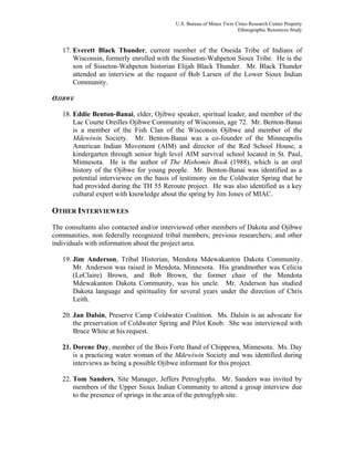 U.S. Bureau of Mines Twin Cities Research Center Property
Ethnographic Resources Study
17. Everett Black Thunder, current member of the Oneida Tribe of Indians of
Wisconsin, formerly enrolled with the Sisseton-Wahpeton Sioux Tribe. He is the
son of Sisseton-Wahpeton historian Elijah Black Thunder. Mr. Black Thunder
attended an interview at the request of Bob Larsen of the Lower Sioux Indian
Community.
OJIBWE
18. Eddie Benton-Banai, elder, Ojibwe speaker, spiritual leader, and member of the
Lac Courte Oreilles Ojibwe Community of Wisconsin, age 72. Mr. Benton-Banai
is a member of the Fish Clan of the Wisconsin Ojibwe and member of the
Mdewiwin Society. Mr. Benton-Banai was a co-founder of the Minneapolis
American Indian Movement (AIM) and director of the Red School House, a
kindergarten through senior high level AIM survival school located in St. Paul,
Minnesota. He is the author of The Mishomis Book (1988), which is an oral
history of the Ojibwe for young people. Mr. Benton-Banai was identified as a
potential interviewee on the basis of testimony on the Coldwater Spring that he
had provided during the TH 55 Reroute project. He was also identified as a key
cultural expert with knowledge about the spring by Jim Jones of MIAC.
OTHER INTERVIEWEES
The consultants also contacted and/or interviewed other members of Dakota and Ojibwe
communities, non federally recognized tribal members; previous researchers; and other
individuals with information about the project area.
19. Jim Anderson, Tribal Historian, Mendota Mdewakanton Dakota Community.
Mr. Anderson was raised in Mendota, Minnesota. His grandmother was Celicia
(LeClaire) Brown, and Bob Brown, the former chair of the Mendota
Mdewakanton Dakota Community, was his uncle. Mr. Anderson has studied
Dakota language and spirituality for several years under the direction of Chris
Leith.
20. Jan Dalsin, Preserve Camp Coldwater Coalition. Ms. Dalsin is an advocate for
the preservation of Coldwater Spring and Pilot Knob. She was interviewed with
Bruce White at his request.
21. Dorene Day, member of the Bois Forte Band of Chippewa, Minnesota. Ms. Day
is a practicing water woman of the Mdewiwin Society and was identified during
interviews as being a possible Ojibwe informant for this project.
22. Tom Sanders, Site Manager, Jeffers Petroglyphs. Mr. Sanders was invited by
members of the Upper Sioux Indian Community to attend a group interview due
to the presence of springs in the area of the petroglyph site.
 