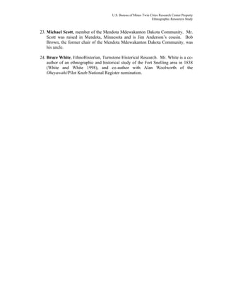 U.S. Bureau of Mines Twin Cities Research Center Property
Ethnographic Resources Study
23. Michael Scott, member of the Mendota Mdewakanton Dakota Community. Mr.
Scott was raised in Mendota, Minnesota and is Jim Anderson’s cousin. Bob
Brown, the former chair of the Mendota Mdewakanton Dakota Community, was
his uncle.
24. Bruce White, EthnoHistorian, Turnstone Historical Research. Mr. White is a co-
author of an ethnographic and historical study of the Fort Snelling area in 1838
(White and White 1998), and co-author with Alan Woolworth of the
Oheyawahi/Pilot Knob National Register nomination.
 