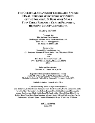 THE CULTURAL MEANING OF COLDWATER SPRING:
FINAL ETHNOGRAPHIC RESOURCES STUDY
OF THE FORMER U.S. BUREAU OF MINES
TWIN CITIES RESEARCH CENTER PROPERTY,
HENNEPIN COUNTY, MINNESOTA
GSA RFQ NO. 71599
Prepared for:
The National Park Service
Mississippi National River and Recreation Area
Suite 105, 111 Kellogg Blvd E.
St. Paul, MN 55101-1256
Prepared by:
Summit Envirosolutions, Inc.
1217 Bandana Boulevard North, Saint Paul, Minnesota 55108
1774-001
and
Two Pines Resource Group, LLC
17711 260th
Street, Shafer, Minnesota 55074
05-01
Principal Investigator:
Michelle M. Terrell, Ph.D., RPA
Report Authors (listed in alphabetical order):
Mollie M. O’Brien, M.A., RPA, Penny Rucks, M.A.,
Michelle M. Terrell, Ph.D., RPA, Andrea C. Vermeer, M.A., RPA
Technical review: Penny Rucks, M.A.
Contributions by (listed in alphabetical order):
Jim Anderson, Eddie Benton-Banai, Everett BlackThunder, Curtis Campbell, Andy
Favorite, Gary Cavender, Jan Dalsin, Dorene Day, Elitta (Lorraine) Gouge, Jim
Jones, Bob Larsen, Chris Leith, Tom McCauley, Jim Olson, Edward Red Owl,
Dallas Ross, Tom Ross, Tom Sanders, Michael Scott, Michael Selvage, Sr., Carrie
Schommer, Michael Swan, Leonard Wabasha, Bruce White, Joe Williams
FINAL REPORT
June 2006
 