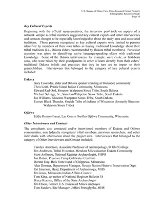 U.S. Bureau of Mines Twin Cities Research Center Property
Ethnographic Resources Study
Page 10
Key Cultural Experts
Beginning with the official representatives, the interview pool took on aspects of a
network sample as tribal members suggested key cultural experts and other interviewees
and contacts thought to be especially knowledgeable about the study area and associated
traditions. Those persons recognized as key cultural experts were limited to persons
identified by members of their own tribes as having traditional knowledge about their
tribal traditions (i.e., Dakota elders recommended by Dakota tribal members). Particular
attention was given to identifying native language-speaking elders with traditional
knowledge. Some of the Dakota interviewees, for example, were ćaské, or first-born
sons, who were raised by their grandparents in order to learn directly from their elders’
traditional Dakota beliefs and practices that they in turn are to impart to their
grandchildren. Interviewees that belonged to the category of key cultural experts
included:
Dakota
Gary Cavender, elder and Dakota speaker residing at Shakopee community
Chris Leith, Prairie Island Indian Community, Minnesota
Edward Red Owl, Sisseton-Wahpeton Sioux Tribe, South Dakota
Michael Selvage, Sr., Sisseton-Wahpeton Sioux Tribe, South Dakota
Joe Williams, Sisseton-Wahpeton Sioux Tribe, South Dakota
Everett Black Thunder, Oneida Tribe of Indians of Wisconsin (formerly Sisseton-
Wahpeton Sioux Tribe)
Ojibwe
Eddie Benton-Banai, Lac Courte Oreilles Ojibwe Community, Wisconsin
Other Interviewees and Contacts
The consultants also contacted and/or interviewed members of Dakota and Ojibwe
communities, non federally recognized tribal members; previous researchers; and other
individuals with information about the project area. Interviewees that belonged to the
category of Other Interviewees and Contact included:
Carolyn Anderson, Associate Professor of Anthropology, St Olaf College
Jim Anderson, Tribal Historian, Mendota Mdewakanton Dakota Community
Scott Anfinson, National Register Archaeologist, SHPO
Jan Dalsin, Preserve Camp Coldwater Coalition
Dorene Day, Bois Forte Band of Chippewa, Minnesota
Alan Downer, Department Manager, Navajo Nation Historic Preservation Dept.
Pat Emerson, Head, Department of Archaeology, MHS
Jim Jones, Minnesota Indian Affairs Council
Tom King, co-author of National Register Bulletin 38
Bruce Koenen, Office of the State Archaeologist
Jim Olson, Former U.S. Bureau of Mines employee
Tom Sanders, Site Manager, Jeffers Petroglyphs, MHS
 