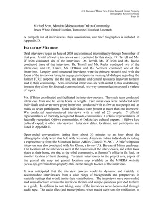 U.S. Bureau of Mines Twin Cities Research Center Property
Ethnographic Resources Study
Page 11
Michael Scott, Mendota Mdewakanton Dakota Community
Bruce White, EthnoHistorian, Turnstone Historical Research
A complete list of interviewees, their associations, and brief biographies is included in
Appendix D.
INTERVIEW METHODS
Oral interviews began in June of 2005 and continued intermittently through November of
that year. A total of twelve interviews were conducted for this study. Dr. Terrell and Ms.
O’Brien conducted six of the interviews; Dr. Terrell, Ms. O’Brien and Ms. Rucks
conducted three of the interviews; Dr. Terrell and Ms. Rucks conducted two of the
interviews; and Dr. Terrell, Ms. O’Brien and Ms. Vermeer conducted one of the
interviews. Lengthy semi-structured interviews were the primary research tool with the
focus of the interviews being to engage participants in meaningful dialogue regarding the
former TCRC property and the land, and natural and cultural resources important to them
and to their community. Semi-structured interviews are well-suited to this undertaking,
because they allow for focused, conversational, two-way communication around a variety
of topics.
Ms. O’Brien coordinated and facilitated the interview process. The study team conducted
interviews from one to seven hours in length. Five interviews were conducted with
individuals and seven were group interviews conducted with as few as two people and as
many as seven participants. Some individuals were present at more than one interview.
We conducted semi-structured interviews with a total of 23 people: 7 official
representatives of federally recognized Dakota communities; 3 official representatives of
federally recognized Ojibwe communities; 6 Dakota key cultural experts; 1 Ojibwe key
cultural expert; 6 other interviewees. Interview dates, locations, and participants are
listed in Appendix E.
Open-ended conversations lasting from about 30 minutes to an hour about the
ethnographic study were also held with two more American Indian individuals including
a representative from the Minnesota Indian Affairs Council (MIAC). A brief telephone
interview was also conducted with Jim Olson, a former U.S. Bureau of Mines employee.
The locations of the interviews were at the discretion of the interviewees, and either took
place at their home, on site, at the tribal community, at Summit’s office in St. Paul, or
another location of their choosing. To orient interviewees to the project area, copies of
the general site map and general location map available on the MNRRA website
(www.nps.gov/miss/bom/property.html) were brought to each of the interviews.
It was anticipated that the interview process would be dynamic and variable to
accommodate interviewees from a wide range of backgrounds and perspectives in
variable settings that would invite their contributions. The interviews were open-ended
and semi-structured around the interview themes and sample questions provided to them
as a guide. In addition to note taking, some of the interviews were documented through
audio tape. The audio files (and transcriptions, when made) were sent for verification to
 