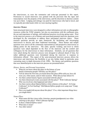 U.S. Bureau of Mines Twin Cities Research Center Property
Ethnographic Resources Study
Page 12
the interviewees, as were the summaries and write-ups presented in this report.
Permission to record interviews was granted with the provision that the tapes and
transcriptions were the property of the interviewee, and the discretion to disclose content
was up to them. Lodging and mileage was paid for interviewees who had to travel, and
we typically provided meals while we were meeting together.
Interview Themes
Semi-structured interviews were designed to collect information not only on ethnographic
resources within the TCRC property, but also on associations with the confluence area,
the use and importance of springs, and traditional practices involving spring water. Prior
to the interview process a set of themes and associated potential interview questions were
developed by the consultants to address these anticipated interview topics. These
research questions provide an open framework for facilitating and encouraging
interviewees to discuss and share traditional knowledge. These themes and sample
questions were sent to all the community representatives and perspective interviewees as
talking points for the interviews. The order, specific wording, and level to which
questions were asked depended on the flow of the interview and the comfort and
willingness for the interviewees to share information. Similarly, not all questions that
were asked during the interview process were designed or phrased ahead of time, but
rather additional questions were formulated during the interview in response to
information offered. This aspect of the semi-structured interview process allows the
interviewer and interviewee the flexibility to go into further detail in particular areas
warranting more in depth discussion (Cole 1990). The themes and guideline questions
that were identified prior to the interview process are presented below:
History, Stories, and Personal Associations
What do you know about this place in the history of your
family/community/people? Did they use this place?
Tell me about the first time you heard about this place (Who told you, how old
were you, what season, and on what occasion. What did you hear about it?)
Are there certain historic figures associated with this place?
Are there (historical) events associated with this place? With Coldwater Spring?
Who was involved, what happened and where?
Are there stories about Dakota/Ojibwe-white relations at this place? At Camp
Coldwater? At Fort Snelling? Did Dakota/Ojibwe people ever camp near “Camp
Coldwater?”
Have you taught/told anyone about this place? If so, what important things have
you taught them?
Names/Place
What name did they (story-teller, historian, parents/grandparents) use when
referring to this place? With Coldwater Spring?
Is there a Dakota/Ojibwe name?
What does it mean?
Any other names?
 