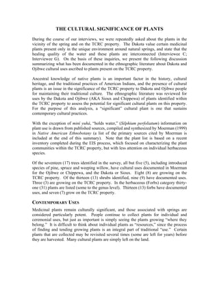 THE CULTURAL SIGNIFICANCE OF PLANTS
During the course of our interviews, we were repeatedly asked about the plants in the
vicinity of the spring and on the TCRC property. The Dakota value certain medicinal
plants present only in the unique environment around natural springs, and state that the
healing quality of the water and these plants are interconnected (Interviewee C;
Interviewee G). On the basis of these inquiries, we present the following discussion
summarizing what has been documented in the ethnographic literature about Dakota and
Ojibwe cultural uses ascribed to plants present on the TCRC property.
Ancestral knowledge of native plants is an important factor in the history, cultural
heritage, and the traditional practices of American Indians, and the presence of cultural
plants is an issue in the significance of the TCRC property to Dakota and Ojibwe people
for maintaining their traditional culture. The ethnographic literature was reviewed for
uses by the Dakota and Ojibwe (AKA Sioux and Chippewa) of plants identified within
the TCRC property to assess the potential for significant cultural plants on this property.
For the purpose of this analysis, a “significant” cultural plant is one that sustains
contemporary cultural practices.
With the exception of miní yuhá, “holds water,” (Silphium perfoliatum) information on
plant use is drawn from published sources, compiled and synthesized by Moerman (1999)
in Native American Ethnobotany (a list of the primary sources cited by Moerman is
included at the end of this summary). Note that the plant list is based on a recent
inventory completed during the EIS process, which focused on characterizing the plant
communities within the TCRC property, but with less attention on individual herbaceous
species.
Of the seventeen (17) trees identified in the survey, all but five (5), including introduced
species of pine, spruce and weeping willow, have cultural uses documented in Moerman
for the Ojibwe or Chippewa, and the Dakota or Sioux. Eight (8) are growing on the
TCRC property. Of the thirteen (13) shrubs identified, nine (9) have documented uses.
Three (3) are growing on the TCRC property. In the herbaceous (Forbs) category thirty-
one (31) plants are listed (some to the genus level). Thirteen (13) forbs have documented
uses, and seven (7) grow on the TCRC property.
CONTEMPORARY USES
Medicinal plants remain culturally significant, and those associated with springs are
considered particularly potent. People continue to collect plants for individual and
ceremonial uses, but just as important is simply seeing the plants growing “where they
belong.” It is difficult to think about individual plants as “resources,” since the process
of finding and tending growing plants is an integral part of traditional “use.” Certain
plants that are collected may be revisited several times (some are left for years) before
they are harvested. Many cultural plants are simply left on the land.
 