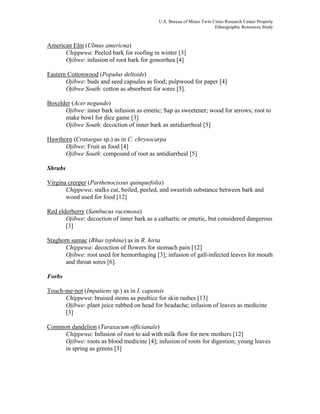 U.S. Bureau of Mines Twin Cities Research Center Property
Ethnographic Resources Study
American Elm (Ulmus americna)
Chippewa: Peeled bark for roofing in winter [3]
Ojibwe: infusion of root bark for gonorrhea [4]
Eastern Cottonwood (Populus deltoids)
Ojibwe: buds and seed capsules as food; pulpwood for paper [4]
Ojibwe South: cotton as absorbent for sores [5].
Boxelder (Acer negundo)
Ojibwe: inner bark infusion as emetic; Sap as sweetener; wood for arrows; root to
make bowl for dice game [3]
Ojibwe South: decoction of inner bark as antidiarrheal [5]
Hawthorn (Crataegus sp.) as in C. chrysocarpa
Ojibwe: Fruit as food [4]
Ojibwe South: compound of root as antidiarrheal [5]
Shrubs
Virgina creeper (Parthenocissus quinquefolia)
Chippewa: stalks cut, boiled, peeled, and sweetish substance between bark and
wood used for food [12]
Red elderberry (Sambucus racemosa)
Ojibwe: decoction of inner bark as a cathartic or emetic, but considered dangerous
[3]
Staghorn sumac (Rhus typhina) as in R. hirta
Chippewa: decoction of flowers for stomach pain [12]
Ojibwe: root used for hemorrhaging [3]; infusion of gall-infected leaves for mouth
and throat sores [6].
Forbs
Touch-me-not (Impatiens sp.) as in I. capensis
Chippewa: bruised stems as poultice for skin rashes [13]
Ojibwe: plant juice rubbed on head for headache; infusion of leaves as medicine
[3]
Common dandelion (Taraxacum officianale)
Chippewa: Infusion of root to aid with milk flow for new mothers [12]
Ojibwe: roots as blood medicine [4]; infusion of roots for digestion; young leaves
in spring as greens [3]
 