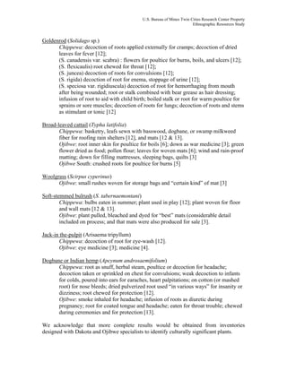 U.S. Bureau of Mines Twin Cities Research Center Property
Ethnographic Resources Study
Goldenrod (Solidago sp.)
Chippewa: decoction of roots applied externally for cramps; decoction of dried
leaves for fever [12];
(S. canadensis var. scabra) : flowers for poultice for burns, boils, and ulcers [12];
(S. flexicaulis) root chewed for throat [12];
(S. juncea) decoction of roots for convulsions [12];
(S. rigida) decoction of root for enema, stoppage of urine [12];
(S. speciosa var. rigidiuscula) decoction of root for hemorrhaging from mouth
after being wounded; root or stalk combined with bear grease as hair dressing;
infusion of root to aid with child birth; boiled stalk or root for warm poultice for
sprains or sore muscles; decoction of roots for lungs; decoction of roots and stems
as stimulant or tonic [12]
Broad-leaved cattail (Typha latifolia)
Chippewa: basketry, leafs sewn with basswood, dogbane, or swamp milkweed
fiber for roofing rain shelters [12], and mats [12 & 13].
Ojibwe: root inner skin for poultice for boils [6]; down as war medicine [3]; green
flower dried as food; pollen flour; leaves for woven mats [6]; wind and rain-proof
matting; down for filling mattresses, sleeping bags, quilts [3]
Ojibwe South: crushed roots for poultice for burns [5]
Woolgrass (Scirpus cyperinus)
Ojibwe: small rushes woven for storage bags and “certain kind” of mat [3]
Soft-stemmed bulrush (S. tabernaemontani)
Chippewa: bulbs eaten in summer; plant used in play [12]; plant woven for floor
and wall mats [12 & 13].
Ojibwe: plant pulled, bleached and dyed for “best” mats (considerable detail
included on process; and that mats were also produced for sale [3].
Jack-in the-pulpit (Arisaema tripyllum)
Chippewa: decoction of root for eye-wash [12].
Ojibwe: eye medicine [3]; medicine [4].
Dogbane or Indian hemp (Apcynum androsaemifolium)
Chippewa: root as snuff, herbal steam, poultice or decoction for headache;
decoction taken or sprinkled on chest for convulsions; weak decoction to infants
for colds, poured into ears for earaches, heart palpitations; on cotton (or mashed
root) for nose bleeds; dried pulverized root used “in various ways” for insanity or
dizziness; root chewed for protection [12].
Ojibwe: smoke inhaled for headache; infusion of roots as diuretic during
pregnancy; root for coated tongue and headache; eaten for throat trouble; chewed
during ceremonies and for protection [13].
We acknowledge that more complete results would be obtained from inventories
designed with Dakota and Ojibwe specialists to identify culturally significant plants.
 