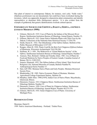 U.S. Bureau of Mines Twin Cities Research Center Property
Ethnographic Resources Study
One plant of interest to contemporary Dakota, for instance, miní yuhá, “holds water,”
(Silphium perfoliatum) was not documented, but could have been overlooked during the
inventory, which was apparently designed to characterize plant communities and identify
representative or dominant forbs (herbaceous) species. It is also evident from the
example of goldenrod, that generic identifications overlook cultural species.
ETHNOBOTANY SOURCES FOR CHIPPEWA, DAKOTA, OJIBWA, AND SIOUX
(CITED IN MOERMAN 1999):
1. Gilmore, Melvin R. 1919. Uses of Plants by the Indians of the Missouri River
Region. Smithsonian Institution Bureau of Ethnology Annual Report, Number 33.
2. Gilmore, Melvin R. 1913. Some Native Nebraska Plants with Their Uses by the
Dakota. Collections of the Nebraska State Historical Society 17:358-370.
3. Smith, Huron H. 1932. The Ethnobotany of the Ojibwe Indians. Bulletin of the
Public Museum of Milwaukee 4:327-525
4. Reagan, Albert B. 1928. Plants Used By the Bois Fort Chippewa (Ojibwa) Indians
of Minnesota. Wisconsin Archaeologist 7(4):230-248.
5. Hoffman, W. J. 1891. The Midewiwin or “Grand Medicine Society” of the
Ojibwa. Smithsonian Institution Bureau of Ethnology Annual Report, Number 7
6. Aranson, Thor, Richard J. Hebda and Timothy Johns. 1981. Use of Plants for
Food and Medicine by Native Peoples of Eastern Canada. Canadian Journal of
Botany 59(11): 2189-2325.
7. Jenness, Diamond. 1935. The Ojibwa Indians of Parry Island, Their Social and
Religious Life, National Museums of Canada, Bulletin Number78,
Anthropological Series Number 17.
8. Hart, Jeff 1992. Montana Native Plants and Early Peoples. Montana Historical
Society Press.
9. Blankenship, J.W. 1905. Native Economic Plants of Montana. Montana
Agricultural College Experiment Station,, Bulletin 56.
10. Murphey, Edith Allen. 1990 [1959]. Indian Uses of Native Plants. Meyerbooks,
Glenwood, Illinois.
11. Densmore, Frances. 1913. Chippewa Music. Smithsonian Institution Bureau of
Ethnology Bulletin, Number 53.
12. Densmore, Frances. 1928. Uses of Plants by Chippewa Indians. Smithsonian
Institution Bureau of Ethnology Annual Report, Number 44:273-379.
13. Gilmore, Melvin R. 1933. Some Chippewa Uses of Plants. University of
Michigan Press.
REFERENCES CITED
Moerman, Daniel E.
1999 Native American Ethnobotany. Portland: Timber Press.
 