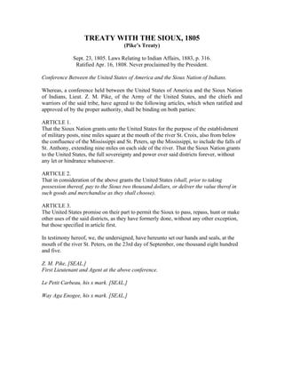 TREATY WITH THE SIOUX, 1805
(Pike’s Treaty)
Sept. 23, 1805. Laws Relating to Indian Affairs, 1883, p. 316.
Ratified Apr. 16, 1808. Never proclaimed by the President.
Conference Between the United States of America and the Sioux Nation of Indians.
Whereas, a conference held between the United States of America and the Sioux Nation
of Indians, Lieut. Z. M. Pike, of the Army of the United States, and the chiefs and
warriors of the said tribe, have agreed to the following articles, which when ratified and
approved of by the proper authority, shall be binding on both parties:
ARTICLE 1.
That the Sioux Nation grants unto the United States for the purpose of the establishment
of military posts, nine miles square at the mouth of the river St. Croix, also from below
the confluence of the Mississippi and St. Peters, up the Mississippi, to include the falls of
St. Anthony, extending nine miles on each side of the river. That the Sioux Nation grants
to the United States, the full sovereignty and power over said districts forever, without
any let or hindrance whatsoever.
ARTICLE 2.
That in consideration of the above grants the United States (shall, prior to taking
possession thereof, pay to the Sioux two thousand dollars, or deliver the value therof in
such goods and merchandise as they shall choose).
ARTICLE 3.
The United States promise on their part to permit the Sioux to pass, repass, hunt or make
other uses of the said districts, as they have formerly done, without any other exception,
but those specified in article first.
In testimony hereof, we, the undersigned, have hereunto set our hands and seals, at the
mouth of the river St. Peters, on the 23rd day of September, one thousand eight hundred
and five.
Z. M. Pike, [SEAL.]
First Lieutenant and Agent at the above conference.
Le Petit Carbeau, his x mark. [SEAL.]
Way Aga Enogee, his x mark. [SEAL.]
 