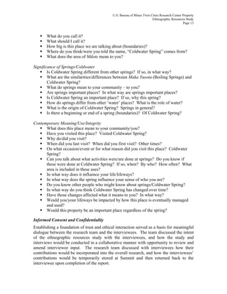 U.S. Bureau of Mines Twin Cities Research Center Property
Ethnographic Resources Study
Page 13
What do you call it?
What should I call it?
How big is this place we are talking about (boundaries)?
Where do you think/were you told the name, “Coldwater Spring” comes from?
What does the area of Mdote mean to you?
Significance of Springs/Coldwater
Is Coldwater Spring different from other springs? If so, in what way?
What are the similarities/differences between Maka Yusota (Boiling Springs) and
Coldwater Spring?
What do springs mean to your community – to you?
Are springs important places? In what way are springs important places?
Is Coldwater Spring an important place? If so, why this spring?
How do springs differ from other ‘water’ places? What is the role of water?
What is the origin of Coldwater Spring? Springs in general?
Is there a beginning or end of a spring (boundaries)? Of Coldwater Spring?
Contemporary Meaning/Use/Integrity
What does this place mean to your community/you?
Have you visited this place? Visited Coldwater Spring?
Why do/did you visit?
When did you last visit? When did you first visit? Other times?
On what occasion/event or for what reason did you visit this place? Coldwater
Spring?
Can you talk about what activities were/are done at springs? Do you know if
these were done at Coldwater Spring? If so, when? By who? How often? What
area is included in these uses?
In what way does it influence your life/lifeways?
In what way does the spring influence your sense of who you are?
Do you know other people who might know about springs/Coldwater Spring?
In what way do you think Coldwater Spring has changed over time?
Have those changes affected what it means to you? In what way?
Would you/your lifeways be impacted by how this place is eventually managed
and used?
Would this property be an important place regardless of the spring?
Informed Consent and Confidentiality
Establishing a foundation of trust and ethical interaction served as a basis for meaningful
dialogue between the research team and the interviewees. The team discussed the intent
of the ethnographic resources study with the interviewees, and how the study and
interviews would be conducted in a collaborative manner with opportunity to review and
amend interviewee input. The research team discussed with interviewees how their
contributions would be incorporated into the overall research, and how the interviewees’
contributions would be temporarily stored at Summit and then returned back to the
interviewee upon completion of the report.
 