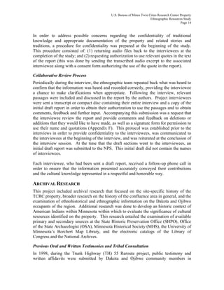 U.S. Bureau of Mines Twin Cities Research Center Property
Ethnographic Resources Study
Page 14
In order to address possible concerns regarding the confidentiality of traditional
knowledge and appropriate documentation of the property and related stories and
traditions, a procedure for confidentiality was prepared at the beginning of the study.
This procedure consisted of: (1) returning audio files back to the interviewees at the
completion of the study; and (2) requesting authorization to use relevant quotes in the text
of the report (this was done by sending the transcribed audio excerpt to the associated
interviewee along with a consent form authorizing the use of the quote in the report).
Collaborative Review Process
Periodically during the interview, the ethnographic team repeated back what was heard to
confirm that the information was heard and recorded correctly, providing the interviewee
a chance to make clarifications when appropriate. Following the interview, relevant
passages were included and discussed in the report by the authors. Project interviewees
were sent a transcript or compact disc containing their entire interview and a copy of the
initial draft report in order to obtain their authorization to use the passages and to obtain
comments, feedback and further input. Accompanying this submission was a request that
the interviewee review the report and provide comments and feedback on deletions or
additions that they would like to have made, as well as a signature form for permission to
use their name and quotations (Appendix F). This protocol was established prior to the
interviews in order to provide confidentiality to the interviewees, was communicated to
the interviewees at the beginning of the interview, and was reiterated at the conclusion of
the interview session. At the time that the draft sections went to the interviewees, an
initial draft report was submitted to the NPS. This initial draft did not contain the names
of interviewees.
Each interviewee, who had been sent a draft report, received a follow-up phone call in
order to ensure that the information presented accurately conveyed their contributions
and the cultural knowledge represented in a respectful and honorable way.
ARCHIVAL RESEARCH
This project included archival research that focused on the site-specific history of the
TCRC property, broader research on the history of the confluence area in general, and the
examination of ethnohistorical and ethnographic information on the Dakota and Ojibwe
occupants of the region. Additional research was done to develop an historic context of
American Indians within Minnesota within which to evaluate the significance of cultural
resources identified on the property. This research entailed the examination of available
primary and secondary sources at the State Historic Preservation Office (SHPO), Office
of the State Archaeologist (OSA), Minnesota Historical Society (MHS), the University of
Minnesota’s Borchert Map Library, and the electronic catalogs of the Library of
Congress and the National Archives.
Previous Oral and Written Testimonies and Tribal Consultation
In 1998, during the Trunk Highway (TH) 55 Reroute project, public testimony and
written affidavits were submitted by Dakota and Ojibwe community members in
 
