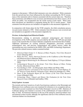 U.S. Bureau of Mines Twin Cities Research Center Property
Ethnographic Resources Study
Page 15
response to that project. Official tribal statements were also submitted. While comments
from this period may have been influenced by the debate surrounding the TH 55 reroute,
many of the statements refer to features associated with the current study area. Therefore
these testimonies and affidavits were reviewed, and information from these sources, all of
which are public, was incorporated into the results section of this report. When cited,
these documents are identified as originating during the TH 55 reroute project. Tribal
comments from this process are included in an appendix to this document (Appendix G).
In conjunction with former plans for the TCRC property, the tribal consultation process
was previously initiated in 1999. Tribal comments from this process were reviewed and
are included as an appendix to this document (Appendix G).
Previous Archaeological and Historical Studies
Documentation relating to previously conducted archaeological and historical
investigations of the TCRC property were provided by the NPS. The NPS also provided
access to the research files on Camp Coldwater compiled by local historian Dave Fudally.
Additional information on existing historical designations; previously recorded
archaeological sites; and previous archaeological and cultural surveys within the
surrounding area were examined at the SHPO, OSA, and MHS Archaeology Department.
The previous cultural resource studies examined include:
Historical Study Former U. S. Bureau of Mines Property, Twin Cities Research
Center (Henning 2002)
Before the Fort: Native American Presence at the Confluence of the Mississippi
and Minnesota Rivers (Harrison 2002)
Archaeological Monitoring for the Minnesota Trunk Highway 55 Project (Schoen
2002)
Archaeological Research at the former Twin Cities Bureau of Mines Testing
Facility, Minnesota (Clouse 2001)
Fort Snelling in 1838: An Ethnographic Study (White and White 1998)
A Cultural Resource Assessment of the Proposed Reroute for Trunk Highway 55,
54th
Street to County Road 62, Hennepin County, Minnesota (Hotopp et al. 1999)
Phase II Site Evaluation Report for the Closure of the Twin Cities Research
Center (Ollendorf 1996)
Archaeology Phase I Report and History Site Evaluation for the Twin Cities
Research Center (Ollendorf and Godfrey 1996)
Early Explorer Accounts
The journals and travel narratives of early EuroAmerican explorers to the Mississippi and
Minnesota rivers confluence area were examined for references to its occupation and use.
The earliest account examined was from Father Hennepin’s travels in 1680. Mentions of
Coldwater Spring were limited to accounts of the establishment of Camp Coldwater in
May of 1820. No historical references to the use of the spring by American Indians were
encountered in these records, although, the significance and use of the confluence area by
American Indians was documented.
 