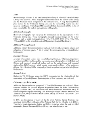 U.S. Bureau of Mines Twin Cities Research Center Property
Ethnographic Resources Study
Page 16
Maps
Historical maps available at the MHS and the University of Minnesota’s Borchert Map
Library were reviewed. These maps provided information on the location of the spring
and the American Indian occupation of the confluence area. A map depicting Dakota
place names for the Coldwater Springs area and the surrounding region was also
reviewed (see Figure 10)(Shakopee Mdewakanton Dakota Community 2003). A list of
maps consulted for this study is included in the bibliography.
Historical Photographs
Historical photographs were reviewed for information on the development of the
Coldwater Spring area. These photographs included historical images on file at the
MHS, as well as aerial photographs from 1937, 1940, 1945, 1953, 1957, 1960, 1969,
1991, and 2003, on file at the University of Minnesota’s Borchert Map Library.
Additional Primary Research
Additional primary documents examined included treaty records, newspaper articles, and
collections of personal papers. A list of primary documents consulted is included in the
bibliography.
Secondary Sources
A variety of secondary sources were consulted during the study. Of primary importance
were histories of Fort Snelling and the surrounding area; ethnographies of the Dakota and
Ojibwe; and previously completed studies, such as the archaeological and historical
studies of the TCRC property, which provide syntheses of the history of the study area
(Clouse 2001; Henning 2002). A complete list of secondary sources is included in the
bibliography.
Agency Reviews
During the TH 55 Reroute study, the SHPO commented on the relationship of that
undertaking to Camp Coldwater. Documentation of these comments was reviewed.
COMPARATIVE RESEARCH
Additional documentation on springs and TCPs within Minnesota was reviewed. These
materials included the National Register Registration Forms for Maka Yusota/Boiling
Springs (Anfinson 2002) and Oheyawahi/Pilot Knob (White and Woolworth 2003), as
well as compliance reports evaluating Taku Wakan Tipi/Morgan’s Mound (Ollendorf and
Anderson 2004), Oheyawahi/Pilot Knob (Terrell 2003a); and Wakan Tipi/Carver’s Cave
(Terrell 2003b).
In 2001, an ethnographic overview of the St. Croix National Scenic Riverway was
completed for the Midwest Region of the National Park Service (Zedeño et al. 2001a).
This study, which documented Dakota and Ojibwe resources within the park, provided
comparative data on Dakota and Ojibwe lifeways and natural resource use.
 