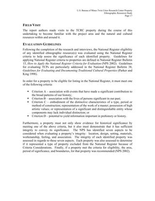 U.S. Bureau of Mines Twin Cities Research Center Property
Ethnographic Resources Study
Page 17
FIELD VISIT
The report authors made visits to the TCRC property during the course of this
undertaking to become familiar with the project area and the natural and cultural
resources within and around it.
EVALUATION GUIDELINES
Following the completion of the research and interviews, the National Register eligibility
of any identified ethnographic resource(s) was evaluated using the National Register
criteria to help assess the significance of each identified property. Guidelines for
applying National Register criteria to properties are defined in National Register Bulletin
15, How to Apply the National Register Criteria for Evaluation (NPS 2002). Guidelines
for evaluating TCPs are particularly addressed in the National Register Bulletin 38,
Guidelines for Evaluating and Documenting Traditional Cultural Properties (Parker and
King 1998).
In order for a property to be eligible for listing in the National Register, it must meet one
of the following criteria:
Criterion A – association with events that have made a significant contribution to
the broad patterns of our history;
Criterion B – association with the lives of persons significant in our past;
Criterion C – embodiment of the distinctive characteristics of a type, period or
method of construction; representation of the work of a master; possession of high
artistic values; or representation of a significant and distinguishable entity whose
components may lack individual distinction; or
Criterion D – potential to yield information important in prehistory or history.
Furthermore, a property must not only show evidence for historical significance by
meeting one of the above criteria, but it also must demonstrate that it has sufficient
integrity to convey its significance. The NPS has identified seven aspects to be
considered when evaluating a property’s integrity: location, design, setting, materials,
workmanship, feeling, and association. The integrity of each identified property was
assessed in regards to these seven aspects. Each property was also assessed to determine
if it represented a type of property excluded from the National Register because of
Criteria Considerations. Finally, if a property met the criteria for eligibility, the area,
period of significance, and boundaries, for that property was recommended (NPS 2002).
 