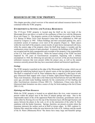 U.S. Bureau of Mines Twin Cities Research Center Property
Ethnographic Resources Study
Page 18
RESOURCES OF THE TCRC PROPERTY
This chapter provides a brief overview of the natural and cultural resources known to be
contained within the TCRC property.
ENVIRONMENTAL SETTING AND NATURAL RESOURCES
The 27.32-acre TCRC property is located atop the bluff on the west bank of the
Mississippi River just above, or north of, the confluence of that river with the Minnesota
River (see Figure 1). The property consists of the buildings and grounds of the former
U.S. Bureau of Mines Twin Cities Research Center that was established in 1949 and
closed by Congress in 1995. Fifteen buildings and their associated parking lots, and a
circulation system of roadways cover most of the property (Figure 2). Open spaces
within the west half of the property consist mostly of open lawns interspersed with trees,
while the eastern edge of the property where the bluff drop begins is wooded, and the
southeastern corner consists of open grassland. At present, the buildings of the TCRC are
not occupied and the daily management and oversight of the property is the responsibility
of the U.S. Fish and Wildlife Service. While the natural setting of the TCRC has been
impacted by 185 years of EuroAmerican occupation, beginning with a military
encampment in 1820, the following text provides an overview of the pre-EuroAmerican
settlement resources that were present within the project area, as well as the natural
resources currently present that may have associated cultural and historical significance.
Geology
The TCRC property is perched on the edge of the Mississippi River gorge, which was cut
through the underlying bedrock layers by glacial waters as the last glacial period ended.
The bluff is comprised of soft St. Peter sandstone that is capped by a thin layer of soft,
gray Glenwood shale topped with a layer of harder, light-colored Platteville limestone.
These rock formations, which date to the Ordovician Period between 425 and 500 million
years ago, provided ready building materials for the construction of Fort Snelling and
other EuroAmerican structures (Clouse 2001:13). Furthermore, Clouse notes that the
Glenwood shale formation was also a source of clay for brick-making at the fort (Clouse
2001:13-14).
Hydrology and Water Resources
While the TCRC property is located on an upland above the river, water resources are
present within the project area in the form of natural springs and seeps. Due to the
impermeable nature of the of the uppermost Platteville Limestone, groundwater seeks an
outlet either by flowing (A) over the top of the limestone layer; (B) through fractures and
spaces between the planes in the rock; or (C) at the intersection of the softer St. Peter
sandstone with the harder limestone. Springs, therefore, are present at points where the
limestone intersects the surface such as at bluff or terrace edges. In 1805, explorer Lt.
Zebulon Pike stated that within the area between the Falls of St. Anthony and the mouth
of the St. Peters (Minnesota) River “the shores have many large and beautiful springs
 