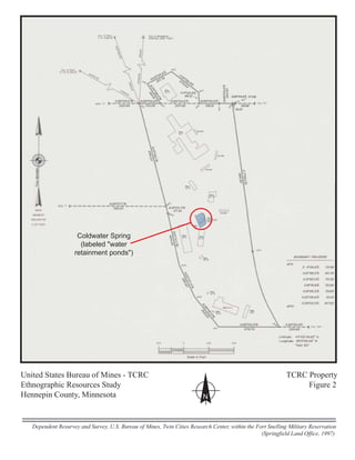 United States Bureau of Mines - TCRC TCRC Property
Ethnographic Resources Study Figure 2
Hennepin County, Minnesota N
Dependent Resurvey and Survey, U.S. Bureau of Mines, Twin Cities Research Center, within the Fort Snelling Military Reservation
(Springfield Land Office, 1997)
Coldwater Spring
(labeled "water
retainment ponds")
 