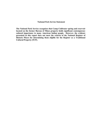 National Park Service Statement
The National Park Service recognizes that Camp Coldwater spring and reservoir
located on the former Bureau of Mines property holds significant contemporary
cultural importance to many American Indian people. However, the evidence
presented in this report does not meet the criteria of the National Register of
Historic Places for determining them eligible for the Register as a Traditional
Cultural Property (TCP).
 