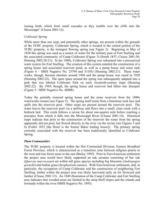 U.S. Bureau of Mines Twin Cities Research Center Property
Ethnographic Resources Study
Page 20
issuing forth, which form small cascades as they tumble over the cliffs into the
Mississippi” (Clouse 2001:12).
Coldwater Spring
While more than one seep, and potentially other springs, are present within the grounds
of the TCRC property, Coldwater Spring, which is located in the central portion of the
TCRC property, is the strongest flowing spring (see Figure 2). Beginning in May of
1820 this spring was used as a source of water for the military post of Fort Snelling and
the associated community of Camp Coldwater (Figure 3) (Smith 1837; Clouse 2001:50;
Henning 2002:20-21). In the 1880s, Coldwater Spring was subsumed into a pressurized
water system for Fort Snelling. The creation of this system entailed the construction of a
spring house and associated reservoir pond, as well as a pump house and water tank
(Figure 4 – MHS Negative No. 25794 and 31105) (Henning 2002:21). These water
works, though, became obsolete around 1904 and the pump house was razed in 1920
(Henning 2002:22). The open space around the spring was subsequently adapted into a
park that was labeled Coldwater Park on early twentieth-century maps (Henning
2002:22). By 1949, though, the spring house and reservoir had fallen into disrepair
(Figure 5 - MHS Negative No. 48008).
Today the partially restored spring house and the stone reservoir from the 1880s
waterworks remain (see Figure 5). The spring itself emits from a limestone rock face and
spills into the reservoir pool. Other seeps are present around the reservoir pool. The
water leaves the reservoir pool via a spillway and flows into a small, clear creek with a
bedrock bed. This creek follows a ravine for about one-quarter mile before reaching a
precipice from which it falls into the Mississippi River (Clouse 2001:14). Historical
maps indicate that prior to the construction of the reservoir the water from the spring
apparently did not pool, but flowed directly to the river via the ravine (see Figures 3 and
6) (Fuller 1853 [the Hotel is the former Baker trading house]). The primary spring
currently associated with the reservoir has been traditionally identified as Coldwater
Spring.
Plant Communities
The TCRC property is located within the Hot Continental Division, Eastern Broadleaf
Forest Province, which is characterized as a transition zone between tallgrass prairie to
the west and true forest areas to the east (Bailey 1995). Prior to EuroAmerican settlement
the project area would have likely supported an oak savanna consisting of bur oak
(Quercus macrocarpa) set within tall grass species including big bluestem (Andropogon
gerardii) and Indian grass (Sorghastrum nutans). With EuroAmerican settlement, and, in
particular, the occupation of Camp Coldwater and the construction of neighboring Fort
Snelling, timber within the project area was likely harvested early on for firewood and
lumber (Clouse 2001:13). An 1849 illustration of the Camp Coldwater and Fort Snelling
area indicates that wooded areas are limited to the steep bluff slopes and the islands and
lowlands within the river (MHS Negative No. 1895).
 