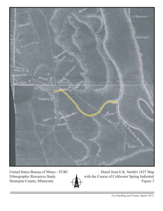 United States Bureau of Mines - TCRC Detail from E.K. Smith's 1837 Map
Ethnographic Resources Study with the Course of Coldwater Spring Indicated
Hennepin County, Minnesota Figure 3
N
Fort Snelling and Vicinity (Smith 1837)
 