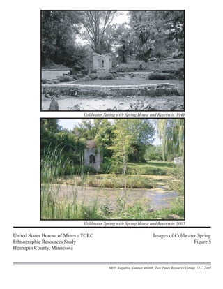 Coldwater Spring with Spring House and Reservoir, 1949
United States Bureau of Mines - TCRC Images of Coldwater Spring
Ethnographic Resources Study Figure 5
Hennepin County, Minnesota
MHS Negative Number 48008; Two Pines Resource Group, LLC 2005
Coldwater Spring with Spring House and Reservoir, 2005
 