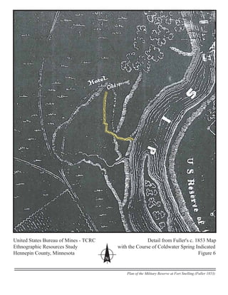 United States Bureau of Mines - TCRC Detail from Fuller's c. 1853 Map
Ethnographic Resources Study with the Course of Coldwater Spring Indicated
Hennepin County, Minnesota Figure 6
N
Plan of the Military Reserve at Fort Snelling (Fuller 1853)
 