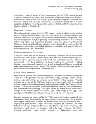 U.S. Bureau of Mines Twin Cities Research Center Property
Ethnographic Resources Study
Page 25
According to a recent inventory of plant communities within the TCRC property that was
completed for the EIS, the project area is comprised of landscaped vegetation; bluff-top
woodland and forest stands; and wetland plant communities (aquatic, emergent, and
forested). While each of these communities is summarized briefly below, a more
complete list of plants within the center that are known Dakota and Ojibwe traditional use
plants is included in Appendix H.
Landscaped Vegetation
The landscaped open areas within the TCRC property consist largely of introduced plant
species, although some individual native trees (bur and northern red oak trees) that may
represent remnants of the original pre-settlement woodland/savanna are present. The
landscaped vegetation, though, is primarily characterized by maintained lawns of fescue
and non-native forbs such as common dandelion (Taraxacum officianale), black medic
(Medicago lupulina), and goldenrod (Solidago sp.). Introduced tree species within the
landscaped portion of the center include plantings of pine (Pinus sp.), spruce (Picea sp.),
and weeping willow (Salix babylonica).
Bluff-top Woodland and Forest Stands
Along the eastern edge of the property is a bluff-top community of mixed deciduous
woodland and forest stands. Mature trees within this area include northern red oak,
boxelder (Acer negundo), eastern cottonwood, and American sycamore (Platanus
occidentalis). The dense understory of these woodlands is comprised of sapling
boxelder, sugar maple, and green ash trees as well as buckthorn (Rhamnus sp.) and red
elderberry (Sambucus racemosa) shrubs. The common herbaceous understory species is
garlic mustard (Alliaria petiolata), a non-native forb.
Wetland Plant Communities
Three types of wetland plant communities (aquatic, emergent, and forested) are present
within the TCRC property boundary where they occupy drainages, ditches, ponds,
swales, seeps, and springs and comprise seven distinct wetland systems. Aquatic
wetlands are present at the Coldwater Spring and reservoir and within an unnamed
wetland located in the southeastern portion of the site that is fed by the Coldwater Spring
seepage. Floating vascular plants, including duckweeds (Lemna spp. and Spirodela spp.)
and bladderwort (Utricularia spp.), and algae species are present within these aquatic
settings as are marginal plants like cattails (Typha spp.), sedges (Carex spp.), reed
canarygrass, orchardgrass (Dactylis glomerata), and touch-me-not or impatiens.
Emergent wetlands are present within the TCRC property at locations associated with
headwater wetlands that seasonally discharge via runoff and/or seepage. These wetland
areas support mixed stands of broad- and narrow-leaved cattail (Typha latifolia and T.
angustifolia), green bulrush (Scirpus atrovirens), woolgrass (S. cyperinus), soft stem
bulrush (S. validus), spike-rush (Eleocharis sp.), broom sedge (Carex scoparia), reed
canarygrass, touch-me-not or impatiens, Jack-in-the-pulpit (Arisaema triphyllum),
common dandelion, black medic, dogbane or Indian-hemp (Apocynum
 