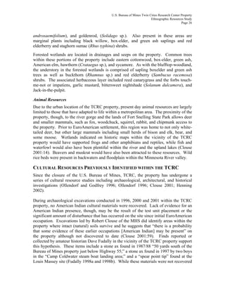 U.S. Bureau of Mines Twin Cities Research Center Property
Ethnographic Resources Study
Page 26
androsaemifolium), and goldenrod, (Solidago sp.). Also present in these areas are
marginal plants including black willow, box-elder, and green ash saplings and red
elderberry and staghorn sumac (Rhus typhina) shrubs.
Forested wetlands are located in drainages and seeps on the property. Common trees
within these portions of the property include eastern cottonwood, box-elder, green ash,
American elm, hawthorn (Crataegus sp.), and sycamore. As with the blufftop-woodland,
the understory in the forested wetlands is comprised of sapling boxelder and green ash
trees as well as buckthorn (Rhamnus sp.) and red elderberry (Sambucus racemosa)
shrubs. The associated herbaceous layer included reed canarygrass and the forbs touch-
me-not or impatiens, garlic mustard, bittersweet nightshade (Solanum dulcamera), and
Jack-in-the-pulpit.
Animal Resources
Due to the urban location of the TCRC property, present day animal resources are largely
limited to those that have adapted to life within a metropolitan area. The proximity of the
property, though, to the river gorge and the lands of Fort Snelling State Park allows deer
and smaller mammals, such as fox, woodchuck, squirrel, rabbit, and chipmunk access to
the property. Prior to EuroAmerican settlement, this region was home to not only white-
tailed deer, but other large mammals including small herds of bison and elk, bear, and
some moose. Wetlands indicated on historic maps within the vicinity of the TCRC
property would have supported frogs and other amphibians and reptiles, while fish and
waterfowl would also have been plentiful within the river and the upland lakes (Clouse
2001:14). Beavers and muskrat would have also been attracted to these resources. Wild
rice beds were present in backwaters and floodplain within the Minnesota River valley.
CULTURAL RESOURCES PREVIOUSLY IDENTIFIED WITHIN THE TCRC
Since the closure of the U.S. Bureau of Mines, TCRC, the property has undergone a
series of cultural resource studies including archaeological, architectural, and historical
investigations (Ollendorf and Godfrey 1996; Ollendorf 1996; Clouse 2001; Henning
2002).
During archaeological excavations conducted in 1996, 2000 and 2001 within the TCRC
property, no American Indian cultural materials were recovered. Lack of evidence for an
American Indian presence, though, may be the result of the test unit placement or the
significant amount of disturbance that has occurred on the site since initial EuroAmerican
occupation. Excavations led by Robert Clouse of the MHS did identify areas within the
property where intact (natural) soils survive and he suggests that “there is a probability
that some evidence of these earlier occupations [American Indian] may be present” on
the property although not discovered to date (Clouse 2001:59). Finds reported or
collected by amateur historian Dave Fudally in the vicinity of the TCRC property support
this hypothesis. These items include a stone ax found in 1987/88 “50 yards south of the
Bureau of Mines property just below Highway 55;” a stone ax found in 1997 by two boys
in the “Camp Coldwater steam boat landing area;” and a “spear point tip” found at the
Louis Massey site (Fudally 1998a and 1998b). While these materials were not recovered
 