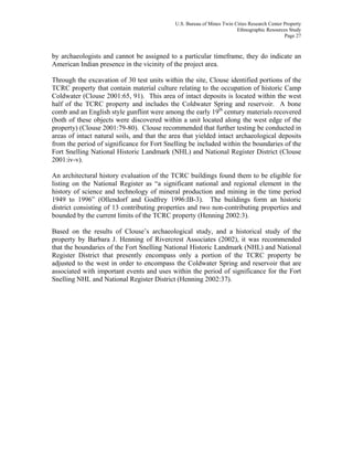 U.S. Bureau of Mines Twin Cities Research Center Property
Ethnographic Resources Study
Page 27
by archaeologists and cannot be assigned to a particular timeframe, they do indicate an
American Indian presence in the vicinity of the project area.
Through the excavation of 30 test units within the site, Clouse identified portions of the
TCRC property that contain material culture relating to the occupation of historic Camp
Coldwater (Clouse 2001:65, 91). This area of intact deposits is located within the west
half of the TCRC property and includes the Coldwater Spring and reservoir. A bone
comb and an English style gunflint were among the early 19th
century materials recovered
(both of these objects were discovered within a unit located along the west edge of the
property) (Clouse 2001:79-80). Clouse recommended that further testing be conducted in
areas of intact natural soils, and that the area that yielded intact archaeological deposits
from the period of significance for Fort Snelling be included within the boundaries of the
Fort Snelling National Historic Landmark (NHL) and National Register District (Clouse
2001:iv-v).
An architectural history evaluation of the TCRC buildings found them to be eligible for
listing on the National Register as “a significant national and regional element in the
history of science and technology of mineral production and mining in the time period
1949 to 1996” (Ollendorf and Godfrey 1996:IB-3). The buildings form an historic
district consisting of 13 contributing properties and two non-contributing properties and
bounded by the current limits of the TCRC property (Henning 2002:3).
Based on the results of Clouse’s archaeological study, and a historical study of the
property by Barbara J. Henning of Rivercrest Associates (2002), it was recommended
that the boundaries of the Fort Snelling National Historic Landmark (NHL) and National
Register District that presently encompass only a portion of the TCRC property be
adjusted to the west in order to encompass the Coldwater Spring and reservoir that are
associated with important events and uses within the period of significance for the Fort
Snelling NHL and National Register District (Henning 2002:37).
 