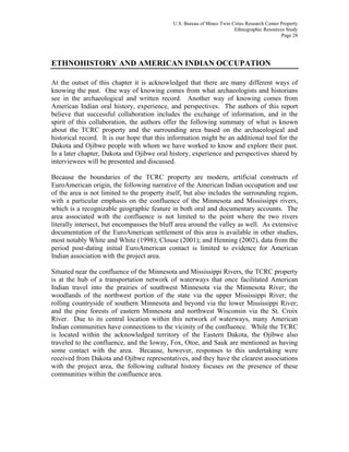 U.S. Bureau of Mines Twin Cities Research Center Property
Ethnographic Resources Study
Page 28
ETHNOHISTORY AND AMERICAN INDIAN OCCUPATION
At the outset of this chapter it is acknowledged that there are many different ways of
knowing the past. One way of knowing comes from what archaeologists and historians
see in the archaeological and written record. Another way of knowing comes from
American Indian oral history, experience, and perspectives. The authors of this report
believe that successful collaboration includes the exchange of information, and in the
spirit of this collaboration, the authors offer the following summary of what is known
about the TCRC property and the surrounding area based on the archaeological and
historical record. It is our hope that this information might be an additional tool for the
Dakota and Ojibwe people with whom we have worked to know and explore their past.
In a later chapter, Dakota and Ojibwe oral history, experience and perspectives shared by
interviewees will be presented and discussed.
Because the boundaries of the TCRC property are modern, artificial constructs of
EuroAmerican origin, the following narrative of the American Indian occupation and use
of the area is not limited to the property itself, but also includes the surrounding region,
with a particular emphasis on the confluence of the Minnesota and Mississippi rivers,
which is a recognizable geographic feature in both oral and documentary accounts. The
area associated with the confluence is not limited to the point where the two rivers
literally intersect, but encompasses the bluff area around the valley as well. As extensive
documentation of the EuroAmerican settlement of this area is available in other studies,
most notably White and White (1998); Clouse (2001); and Henning (2002), data from the
period post-dating initial EuroAmerican contact is limited to evidence for American
Indian association with the project area.
Situated near the confluence of the Minnesota and Mississippi Rivers, the TCRC property
is at the hub of a transportation network of waterways that once facilitated American
Indian travel into the prairies of southwest Minnesota via the Minnesota River; the
woodlands of the northwest portion of the state via the upper Mississippi River; the
rolling countryside of southern Minnesota and beyond via the lower Mississippi River;
and the pine forests of eastern Minnesota and northwest Wisconsin via the St. Croix
River. Due to its central location within this network of waterways, many American
Indian communities have connections to the vicinity of the confluence. While the TCRC
is located within the acknowledged territory of the Eastern Dakota, the Ojibwe also
traveled to the confluence, and the Ioway, Fox, Otoe, and Sauk are mentioned as having
some contact with the area. Because, however, responses to this undertaking were
received from Dakota and Ojibwe representatives, and they have the clearest associations
with the project area, the following cultural history focuses on the presence of these
communities within the confluence area.
 