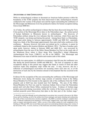 U.S. Bureau of Mines Twin Cities Research Center Property
Ethnographic Resources Study
Page 29
ANCESTORS AT THE CONFLUENCE
While no archaeological evidence to document an American Indian presence within the
boundaries of the TCRC property has been discovered to date, archaeological research
conducted in the vicinity of the project area and the region surrounding the confluence of
the Mississippi and Minnesota rivers has produced evidence for human occupation dating
from at least 8000 B.C.
As of today, the earliest archaeological evidence that has been discovered along the Twin
Cities portion of the Mississippi River dates to the Paleoindian stage - the earliest period
of human habitation in Minnesota known to archaeologists. The discovery of
Paleoindian artifacts along the river indicates that this waterway, which flows past the
TCRC property, was being used during this period. Among these finds is a Paleoindian-
stage spear point dating to between approximately 10,000 and 8000 B.C. reportedly
found on a bank of the Mississippi approximately four-and-a-half miles northwest of the
confluence. Because, however, this point was picked up by a collector, it cannot be
confidently linked to this location (Roberts and Roberts 1981). The base of another early
spear point, however, dating to between 8000 and 6000 B.C., was recovered by
archaeologists from the area of the Sibley House/Mendota Fur Post on the south side of
the Minnesota River where it flows along Wita Tanka/Pike’s Island (Minnesota
Archaeological Site Form, 21DK312, on file at the SHPO). The Mississippi and
Minnesota rivers meet at both the eastern and western ends of this island.
With only two spear points, it is difficult to reconstruct what life near the confluence was
like during the period between 10,000 and 6000 B.C. The lack of campsites or other
occupations dating to this period may suggest that bands in search of food and other
resources made only temporary stops within the area. It may, however, also be a
reflection of archaeological excavations not occurring where such sites are, or of the
destruction of such sites by the immense amount of development that has occurred in the
metro area.
Evidence for the occupation of the area surrounding the confluence of the Mississippi and
Minnesota rivers during the Archaic stage consists of materials found at the Sibley
House/Mendota Fur Post located on the opposite side of the confluence from the TCRC
property and at bluff top sites located near Fort Snelling. The area of the Sibley
House/Mendota Fur Post was used by American Indians from at least the Paleoindian
period until well after Henry Sibley constructed his home. Evidence of Archaic-stage
peoples uncovered during excavations within the vicinity of the house consist of a side-
notched projectile point (Brewerton) that dates to the later part of the Archaic stage.1
1
It should be noted that although several archaeological excavations have occurred in the past at the Sibley
House and Fort Snelling, not all of the artifacts have been cataloged, and reports detailing and synthesizing
the results of these excavations have not been completed. The MHS is currently working to complete these
tasks. Fieldwork conducted at Fort Snelling in 1974 revealed “chipped stone, waste flakes and broken tools
such as scrapers and projectile points,” while a review of the artifact catalog for work completed at Fort
Snelling in 1988 and 1989, also reveals flakes and a point recovered during limited testing in the vicinity of
the fort (Fiske 1974). A review, however, of the field notes and artifact catalog from the 1996 excavations
 