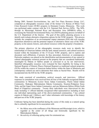 U.S. Bureau of Mines Twin Cities Research Center Property
Ethnographic Resources Study
Page i
ABSTRACT
During 2005, Summit Envirosolutions, Inc. and Two Pines Resource Group, LLC,
completed an ethnographic resources study of the former U.S. Bureau of Mines Twin
Cities Research Center (TCRC) property in Hennepin County, Minnesota. This work
was performed under contract with the U.S. National Park Service (NPS). The NPS,
through its Mississippi National River and Recreation Area (MNRRA) office, is
overseeing the National Environmental Policy Act (NEPA) planning process on behalf of
the U.S. Department of the Interior. The goal of this public planning process is to
identify and evaluate alternative disposition options for the TCRC property. This process
includes the completion of an environmental impact statement (EIS) that will consider
disposition alternatives and the potential impacts of alternative future uses of the TCRC
property on the natural, historic, and cultural resources within the property’s boundaries.
The primary objectives of the ethnographic resources study were to identify the
relationships of American Indians with the land, natural resources, and cultural resources
located within the boundaries of the 27.32-acre TCRC property, and to explore and
document such affiliations, if present, be they precontact, historical, or contemporary.
Particular emphasis was placed on the identification and documentation of any natural or
cultural ethnographic resources present on the property that are considered traditionally
meaningful by Dakota or Ojibwe people as conveyed to us by our interviewees.
Identified ethnographic resources were evaluated for their eligibility for listing in the
National Register of Historic Places (National Register) as traditional cultural properties
(TCPs) within the context of American Indian history within the State of Minnesota and
contemporary cultural use and to determine their status as Sacred Sites. Results will be
incorporated into the EIS for the TCRC property.
This study consisted of consultation, archival research, and interviews. Official
responses to consultation were received from all four of the federally-recognized Dakota
communities in Minnesota (Lower Sioux Indian Community, Prairie Island Indian
Community, Shakopee Mdewakanton Dakota Community, Sisseton-Wahpeton Sioux
Tribe, and the Upper Sioux Indian Community), and one Minnesota Ojibwe (White Earth
Band of Chippewa) community. Twenty three individuals were interviewed for this
study including 11 official federally recognized tribal representatives including at least
one individual representing each of the above-mentioned communities, 7 key cultural
experts (6 Dakota and 1 Ojibwe), and 5 other informants with knowledge of the history
and past use of the TCRC property.
Coldwater Spring has been identified during the course of this study as a natural spring
that is culturally significant for its association with:
the Mdote area at the confluence of the Minnesota and Mississippi rivers, which is
regarded as the center of all things and historically significant by the
Mdewakanton Dakota;
the activity of collecting spring water for ceremonial use.
 