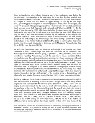 U.S. Bureau of Mines Twin Cities Research Center Property
Ethnographic Resources Study
Page 30
Other archaeological sites indicate intensive use of the confluence area during the
Archaic stage. At excavations at the location of the former Fort Snelling hospital, on a
bluff that overlooks the confluence, “nearly 800 items were collected from soils removed
to a depth of about two feet within an approximately 18 feet by 60 feet large
area,…[including] seven complete or fractured projectile points, three end scrapers, and
some 740 pieces of debitage (chipping debris). There are also fire-cracked granite and
basalt cobbles, some shell fragments and a charred seed” (Harrison 2002:14). To the
south of this site, nearly 1,500 lithic items including debitage, points, and other tools
dating to the later part of the Archaic stage were found along the same bluff. These items
may be part of the same occupation indicated by the evidence at the hospital site
(Harrison 2002:17). Just a little over five miles to the southwest of the fort, burials
placed in pits and dating to the Archaic stage were found during a construction project
just southeast of the Minnesota River and Black Dog Lake, as were Archaic-stage spear
points, bone tools, and ornaments of bone and shell (Minnesota Archaeological Site
Form, 21DK41, on file at the SHPO).
As with the Paleoindian stage, no full-scale archaeological excavations have been
conducted at intact Archaic-stage sites near the confluence of the Minnesota and
Mississippi rivers (SHPO database query, September 1, 2005); therefore, only minor
speculations regarding Archaic-stage use of the area may be made. American Indian
peoples living near the confluence at this time continued to rely on hunting, as evidenced
by the presence of projectile points at the sites described above, but the shell fragments
and charred seed indicate at least some use of riverine and plant resources as well. These
types of resources were likely obtained during seasonal rounds that included the
confluence area. At this point in the rounds, American Indian peoples relied on locally
available Prairie du Chien chert to make most of their tools, but occasionally used other,
non-local lithic materials from further south along the Mississippi, which they may have
obtained themselves during a different part of the seasonal cycle or through trade with
others who were moving from area to area (Harrison 2002), if not a combination of both.
Similarly, no known full-scale excavations of intact Ceramic/Mound-stage archaeological
sites have occurred in proximity to the confluence, though several sites dating to this
stage have been identified (SHPO database query, September 1, 2005). These sites are
largely located immediately to the east and south of Fort Snelling on floodplains or
terraces lying in between the Minnesota River and the several lakes that exist along it,
and typically contain ceramic sherds and shell fragments, but some have also contained
blade tools, triangular arrow points, scrapers, and other stone tools; debitage; ground-
stone tools; fire-cracked rock, and burned bone fragments (Minnesota Archaeological
Site Forms, 21DK34, 21DK65, 21DK68, 21HE316, 21HE317, 21HE337, and 21HE338,
on file at the SHPO; catalog for 1996 excavations, 21DK31, on file at the MHS). In
addition, over 25 mound groups have been recorded within a five-mile radius of the
at the Sibley House, indicates that the field documentation is, unfortunately, missing significant amounts of
information; therefore, it is difficult to ascertain the level to which precontact components were
investigated and what types of occupations and activities are represented by the precontact archaeological
resources that were observed.
 
