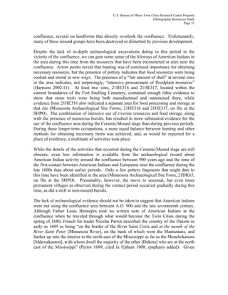 U.S. Bureau of Mines Twin Cities Research Center Property
Ethnographic Resources Study
Page 31
confluence, several on landforms that directly overlook the confluence. Unfortunately,
many of these mound groups have been destroyed or disturbed by previous development.
Despite the lack of in-depth archaeological excavations dating to this period in the
vicinity of the confluence, we can gain some sense of the lifeways of American Indians in
the area during this time from the resources that have been encountered at sites near the
confluence. Arrow points reveal that hunting was of continued importance for obtaining
necessary resources, but the presence of pottery indicates that food resources were being
cooked and stored in new ways. The presence of a “fair amount of shell” at several sites
in the area indicates, not surprisingly, “intensive procurement of floodplain resources”
(Harrison 2002:11). At least two sites, 21HE316 and 21HE317, located within the
current boundaries of the Fort Snelling Cemetery, contained enough lithic evidence to
show that stone tools were being both manufactured and maintained there, while
evidence from 21HE316 also indicated a separate area for food processing and storage at
that site (Minnesota Archaeological Site Forms, 21HE316 and 21HE317, on file at the
SHPO). The combination of intensive use of riverine resources and food storage, along
with the presence of numerous burials, has resulted in more substantial evidence for the
use of the confluence area during the Ceramic/Mound stage than during previous periods.
During these longer-term occupations, a more equal balance between hunting and other
methods for obtaining necessary items was achieved, and, as would be expected for a
place of residence, a multitude of activities took place.
While the details of the activities that occurred during the Ceramic/Mound stage are still
obscure, even less information is available from the archaeological record about
American Indian activity around the confluence between 900 years ago and the time of
the first contact between American Indians and Europeans near the confluence during the
late 1600s than about earlier periods. Only a few pottery fragments that might date to
this time have been identified in the area (Minnesota Archaeological Site Form, 21DK65,
on file at the SHPO). Presumably, however, the move to seasonal, but even more
permanent villages as observed during the contact period occurred gradually during this
time, as did a shift to non-mound burials.
The lack of archaeological evidence should not be taken to suggest that American Indians
were not using the confluence area between A.D. 900 and the late seventeenth century.
Although Father Louis Hennepin took no written note of American Indians at the
confluence when he traveled through what would become the Twin Cities during the
spring of 1680, French fur trader Nicolas Perrot described the country of the Dakota as
early as 1689 as being “on the border of the River Saint Croix and at the mouth of the
River Saint Peter [Minnesota River], on the bank of which were the Mantantans, and
farther up into the interior to the north east of the Mississippi as far as the Menchokatonx
[Mdewakanton], with whom dwell the majority of the other [Dakota] who are at the north
east of the Mississippi” (Perrot 1689, cited in Upham 1908; emphasis added). Given
 