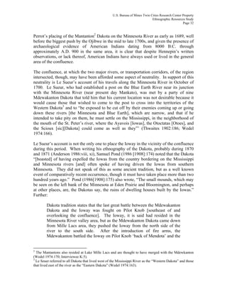 U.S. Bureau of Mines Twin Cities Research Center Property
Ethnographic Resources Study
Page 32
Perrot’s placing of the Mantanton2
Dakota on the Minnesota River as early as 1689, well
before the biggest push by the Ojibwe in the mid to late 1700s, and given the presence of
archaeological evidence of American Indians dating from 8000 B.C. through
approximately A.D. 900 in the same area, it is clear that despite Hennepin’s written
observations, or lack thereof, American Indians have always used or lived in the general
area of the confluence.
The confluence, at which the two major rivers, or transportation corridors, of the region
intersected, though, may have been afforded some aspect of neutrality. In support of this
neutrality is Le Sueur’s account of his travels along the Minnesota River in October of
1700. Le Sueur, who had established a post on the Blue Earth River near its junction
with the Minnesota River (near present day Mankato), was met by a party of nine
Mdewakanton Dakota that told him that his current location was not desirable because it
would cause those that wished to come to the post to cross into the territories of the
Western Dakota3
and to “be exposed to be cut off by their enemies coming up or going
down these rivers [the Minnesota and Blue Earth], which are narrow, and that if he
intended to take pity on them, he must settle on the Mississippi, in the neighborhood of
the mouth of the St. Peter’s river, where the Ayavois [Iowas], the Otoctatas [Otoes], and
the Scioux [sic][Dakota] could come as well as they”’ (Thwaites 1902:186; Wedel
1974:166).
Le Sueur’s account is not the only one to place the Ioway in the vicinity of the confluence
during this period. When writing his ethnography of the Dakota, probably during 1870
and 1871 (Anderson 1986:viii, xi), Samuel Pond (1986 [1908]:174) noted that the Dakota
“[boasted] of having expelled the Iowas from the country bordering on the Mississippi
and Minnesota rivers [and] often spoke of having driven the Iowas from southern
Minnesota. They did not speak of this as some ancient tradition, but as a well known
event of comparatively recent occurrence, though it must have taken place more than two
hundred years ago.” Pond (1986[1908]:175) also wrote, “The small mounds, which may
be seen on the left bank of the Minnesota at Eden Prairie and Bloomington, and perhaps
at other places, are, the Dakotas say, the ruins of dwelling houses built by the Iowas.”
Further:
Dakota tradition states that the last great battle between the Mdewakanton
Dakota and the Ioway was fought on Pilot Knob [southeast of and
overlooking the confluence]. The Ioway, it is said had resided in the
Minnesota River valley area, but as the Mdewakanton Dakota came down
from Mille Lacs area, they pushed the Ioway from the north side of the
river to the south side. After the introduction of fire arms, the
Mdewakanton battled the Ioway on Pilot Knob ‘back of Mendota’ and the
2
The Mantantons also resided at Lake Mille Lacs and are thought to have merged with the Mdewkanton
(Wedel 1974:170; Interviewee K:5).
3
Le Seuer referred to all Dakota that lived west of the Mississippi River as the “Western Dakota” and those
that lived east of the river as the “Eastern Dakota” (Wedel 1974:163).
 