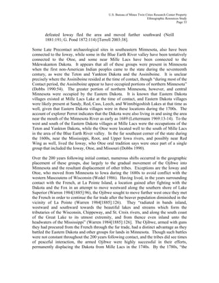 U.S. Bureau of Mines Twin Cities Research Center Property
Ethnographic Resources Study
Page 33
defeated Ioway fled the area and moved further southward (Neill
1881:191; G. Pond 1872:114) [Terrell 2003:38].
Some Late Precontact archaeological sites in southeastern Minnesota, also have been
connected to the Ioway, while some in the Blue Earth River valley have been tentatively
connected to the Otoe, and some near Mille Lacs have been connected to the
Mdewakanton Dakota. It appears that all of these groups were present in Minnesota
when the first non-American Indian peoples came to the state during the seventeenth
century, as were the Teton and Yankton Dakota and the Assiniboine. It is unclear
precisely where the Assiniboine resided at the time of contact, though “during most of the
Contact period, the Assiniboine appear to have occupied portions of northern Minnesota”
(Dobbs 1990:54). The greater portion of northern Minnesota, however, and central
Minnesota were occupied by the Eastern Dakota. It is known that Eastern Dakota
villages existed at Mille Lacs Lake at the time of contact, and Eastern Dakota villages
were likely present at Sandy, Red, Cass, Leech, and Winnibigoshish Lakes at that time as
well, given that Eastern Dakota villages were in these locations during the 1700s. The
account of explorer Perrot indicates that the Dakota were also living in and using the area
near the mouth of the Minnesota River as early as 1689 (Lettermann 1969:13-14). To the
west and south of the Eastern Dakota villages at Mille Lacs were the occupations of the
Teton and Yankton Dakota, while the Otoe were located well to the south of Mille Lacs
in the area of the Blue Earth River valley. In the far southeast corner of the state during
the 1600s, near the Mississippi, Root, and Upper Iowa rivers, and possibly near Red
Wing as well, lived the Ioway, who Otoe oral tradition says were once part of a single
group that included the Ioway, Otoe, and Missouri (Dobbs 1990).
Over the 200 years following initial contact, numerous shifts occurred in the geographic
placement of these groups, due largely to the gradual movement of the Ojibwe into
Minnesota and the resultant displacement of other tribes. Exceptions are the Ioway and
Otoe, who moved from Minnesota to Iowa during the 1680s to avoid conflict with the
western Mascoutens of Wisconsin (Wedel 1986). Having lived, in the years surrounding
contact with the French, at La Pointe Island, a location gained after fighting with the
Dakota and the Fox in an attempt to move westward along the southern shore of Lake
Superior (Warren 1984[1885]:96), the Ojibwe sought to move further west once they met
the French in order to continue the fur trade after the beaver population diminished in the
vicinity of La Pointe (Warren 1984[1885]:126). They “radiated in bands inland,
westward and southward towards the beautiful lakes and streams which form the
tributaries of the Wisconsin, Chippeway, and St. Croix rivers, and along the south coast
of the Great Lake to its utmost extremity, and from thence even inland unto the
headwaters of the Mississippi” (Warren 1984[1885]:126]. The Ojibwe, armed with guns
they had procured from the French through the fur trade, had a distinct advantage as they
battled the Eastern Dakota and other groups for lands in Minnesota. Though such battles
were not constant throughout the 200 years following contact, and the tribes did see times
of peaceful interaction, the armed Ojibwe were highly successful in their efforts,
permanently displacing the Dakota from Mille Lacs in the 1740s. By the 1780s, “the
 