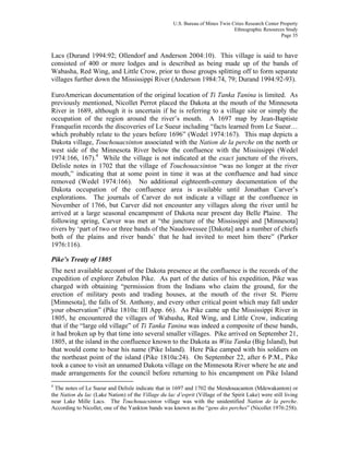 U.S. Bureau of Mines Twin Cities Research Center Property
Ethnographic Resources Study
Page 35
Lacs (Durand 1994:92; Ollendorf and Anderson 2004:10). This village is said to have
consisted of 400 or more lodges and is described as being made up of the bands of
Wabasha, Red Wing, and Little Crow, prior to those groups splitting off to form separate
villages further down the Mississippi River (Anderson 1984:74, 79; Durand 1994:92-93).
EuroAmerican documentation of the original location of Ti Tanka Tanina is limited. As
previously mentioned, Nicollet Perrot placed the Dakota at the mouth of the Minnesota
River in 1689, although it is uncertain if he is referring to a village site or simply the
occupation of the region around the river’s mouth. A 1697 map by Jean-Baptiste
Franquelin records the discoveries of Le Sueur including “facts learned from Le Sueur…
which probably relate to the years before 1696” (Wedel 1974:167). This map depicts a
Dakota village, Touchouacsinton associated with the Nation de la perche on the north or
west side of the Minnesota River below the confluence with the Mississippi (Wedel
1974:166, 167).4
While the village is not indicated at the exact juncture of the rivers,
Delisle notes in 1702 that the village of Touchouacsinton “was no longer at the river
mouth,” indicating that at some point in time it was at the confluence and had since
removed (Wedel 1974:166). No additional eighteenth-century documentation of the
Dakota occupation of the confluence area is available until Jonathan Carver’s
explorations. The journals of Carver do not indicate a village at the confluence in
November of 1766, but Carver did not encounter any villages along the river until he
arrived at a large seasonal encampment of Dakota near present day Belle Plaine. The
following spring, Carver was met at “the juncture of the Mississippi and [Minnesota]
rivers by ‘part of two or three bands of the Naudowessee [Dakota] and a number of chiefs
both of the plains and river bands’ that he had invited to meet him there” (Parker
1976:116).
Pike’s Treaty of 1805
The next available account of the Dakota presence at the confluence is the records of the
expedition of explorer Zebulon Pike. As part of the duties of his expedition, Pike was
charged with obtaining “permission from the Indians who claim the ground, for the
erection of military posts and trading houses, at the mouth of the river St. Pierre
[Minnesota], the falls of St. Anthony, and every other critical point which may fall under
your observation” (Pike 1810a: III App. 66). As Pike came up the Mississippi River in
1805, he encountered the villages of Wabasha, Red Wing, and Little Crow, indicating
that if the “large old village” of Ti Tanka Tanina was indeed a composite of these bands,
it had broken up by that time into several smaller villages. Pike arrived on September 21,
1805, at the island in the confluence known to the Dakota as Wita Tanka (Big Island), but
that would come to bear his name (Pike Island). Here Pike camped with his soldiers on
the northeast point of the island (Pike 1810a:24). On September 22, after 6 P.M., Pike
took a canoe to visit an unnamed Dakota village on the Minnesota River where he ate and
made arrangements for the council before returning to his encampment on Pike Island
4
The notes of Le Sueur and Delisle indicate that in 1697 and 1702 the Mendouacanton (Mdewakanton) or
the Nation du lac (Lake Nation) of the Village du lac d’esprit (Village of the Spirit Lake) were still living
near Lake Mille Lacs. The Touchouacsinton village was with the unidentified Nation de la perche.
According to Nicollet, one of the Yankton bands was known as the “gens des perches” (Nicollet 1976:258).
 