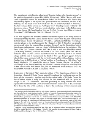 U.S. Bureau of Mines Twin Cities Research Center Property
Ethnographic Resources Study
Page 38
Pike was charged with obtaining a land grant “from the Indians who claim the ground” at
the locations he desired for posts (Pike 1810a: III App. 66). While Pike met with seven
chiefs or principal men of the Mdewakanton Dakota on the beach of Wita Tanka, only
three verbally replied to his request for a grant of land at the confluence, the falls of St.
Anthony, and the mouth of the St. Croix River: Le Fils de Pinichon (Son of Pinichon),6
Le Petit Corbeau (Little Crow), and “L’Orignal Leve” (Standing Moose) (Table 1).7
Of
these men, only Le Fils de Pinichon, who is identified on the treaty by his Dakota name
Way Aga Enogee (He Sees Standing Up), and Le Petit Corbeau signed Pike’s treaty of
September 23, 1805 (Kappler 1904:1031; Durand 1994:93).
It has been suggested that these two leaders were the only signers of the treaty because it
was recognized by the other Dakota present that the lands within the grant were claimed
by their villages (Foster 1854; Jackson 1966:n246). Certainly in 1805 these two villages
were the closest to the confluence, and the village of Le Fils de Pinichon was actually
encompassed within the proposed land grant (see Figures 7 and 8). In addition, both of
these leaders had ties to the “great old village” of Ti Tanka Tanina at the confluence. The
father of Le Petit Corbeau, who met with Pike, is said to have been Mendokaycheenah
(The Coming Summer), who was the leader of Ti Tanka Tanina (Red Owl 2005:5);
therefore, while Le Petit Corbeau would have been the hereditary chief of the former
village and the area it encompassed, the band of Way Aga Enogee appears to have
inherited the name associated with the physical location of the village, because explorer
Stephen Long in 1823 referred to Pinichon’s village as Tetankatane or “old village,” and
Joseph Nicollet in 1837 recorded its name as Tanina Ottonwe (also the “old village”),
even though by the time of both Long and Nicollet’s visits the village had moved up river
to Oak Grove where Nine Mile Creek joins the Minnesota River (Babcock 1945:130;
Foster 1854; Nicollet 1976:App. 3, 255; Pond 1986:5).
In any case, at the time of Pike’s treaty, the village of Way Aga Enogee, which was the
descendant village of Ti Tanka Tanina, was still located near the confluence area, and the
leader of that community, together with the descendant leader of Ti Tanka Tanina, Le
Petit Corbeau, signed a treaty that released the land associated with the “great old
village” to the U.S. Government. The lands granted by the treaty included nine miles
square at the mouth of the St. Croix River and nine miles on each side of the Mississippi
River from the falls of St. Anthony to below the confluence of the Minnesota and
6
The ancestry of Le Fils de Pinichon/Way Aga Enogee is unclear. Some sources suggest that he was the
son of a trader by the name of either Antoine Penichon or Pennesha George, depending on the source, who
married a Dakota woman of Wabasha’s band (Durand 1994:93). Another source states that the Le Fils de
Pinichon/Way Aga Enogee was the son of a chief known as Tahkookeepayshne (What is He Afraid Of),
which was shortened by the French and English to Pinichon (Foster 1854). Le Fils de Pinichon/Way Aga
Enogee is the father or grandfather of Tahchunkwashta (Good Road), who was the leader of this band
during the first half of the nineteenth century as EuroAmerican settlement increased (Foster 1854; Durand
1994:93; Interviewee K:5). Therefore, it is Tahchunkwashta (Good Road), who is most often associated in
EuroAmerican histories with this village.
7
L’Orignal Leve is described by Pike as a “war chief” and he is thought to have been associated with the
Red Wing band (Pike 1902:379fn; Jackson 1966:n38). He is said to have accompanied William Clark up
the Missouri River during the War of 1812 (Jackson 1966:n38),
 