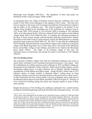 U.S. Bureau of Mines Twin Cities Research Center Property
Ethnographic Resources Study
Page 39
Mississippi rivers (Kappler 1904:1031). The boundaries of these land grants are
illustrated on Pike’s map (see Figure 7)(Pike 1810b).8
As mentioned above, the village of Pinichon removed from the confluence area to the
mouth of Nine Mile Creek subsequent to the signing of Pike’s treaty. This may have
been in response to the treaty or the increasing encroachment of EuroAmerican explorers
and fur traders on the confluence area. This removal resulted in the absence of any
villages being recorded in the immediate area of the confluence by explorers Long in
1817 (Long 1890, 1978) Forsyth in 1819 (Forsyth 1880) or Keating in 1823 (Keating
1825), or in either Samuel Pond’s 1834 list or Edward Neill’s description of early Dakota
villages (Pond 1986:5; Neill 1889b:263-264). It is perhaps the continued association of
the name Ti Tanka Tanina, though, with the Pinichon band that caused Pond to identify
the mouth of Nine Mile Creek as a point formerly used by the Mdewakanton as a meeting
ground for large rendezvous (Pond 1986:175). By 1834, 15 years after the establishment
of Fort Snelling, Pond describes the closest Dakota villages to the confluence as being the
village of the Black Dog band (“two or three miles above” the mouth of the Minnesota
River), Cloud Man’s village at Lake Calhoun, and Little Crow’s band on the Mississippi
River (Pond 1986:5). The leader of the Pinichon village at this time was
Tahchunkwashta or Good Road, who became the leader of this band in 1833 (Durand
1994:93).
The Fort Snelling Period
The movement of Dakota villages away from the immediate confluence area occurs in
almost direct correlation to the increasing EuroAmerican presence in the region. After
the establishment of a military presence at the confluence in 1819, no Dakota villages are
documented in the immediate vicinity of the fort. Rather the fort, Indian Agency, and the
surrounding trading houses at Camp Coldwater and at Mendota attracted temporary
encampments of both Dakota and Ojibwe bands. Joseph Nicollet’s sketch map of 1837
indicates clusters of teepee symbols at Benjamin Baker’s trading house at Camp
Coldwater; directly across the river from that location in the area known as “Rum Town;”
on Pike Island below the fort; at Henry Sibley’s fur post at Mendota; and on both sides of
the Minnesota River below the fort (White and White 1998:128) (Figure 9). Paintings of
views around Fort Snelling during this period also illustrate teepees at many of these
same locations.
Despite the presence of Fort Snelling, the confluence continued to be a central location
for Dakota ceremonial gatherings during the first half of the nineteenth century. It is well
8
Pike’s treaty, while submitted by the President to the United States Senate on March 29, 1808 and ratified
by that body on April 16, 1808, was never proclaimed by the President (Kappler 1904:1031). The actions
of the United States government, though, including the construction of Fort Snelling, indicated that the
treaty was assumed to be in effect and that the cession of the lands was an accomplished fact. At the time
of the 1837 Treaty with the Sioux, the lack of ratification became a point of concern for the non-military
settlers that resided in the Camp Coldwater portion of the Fort Snelling military reservation “who believed
the land belonged to the United States” (Williams 1983:59). It was not until 1838 that the government
submitted payment to the Dakota for the land (Jackson 1966:n 247).
 