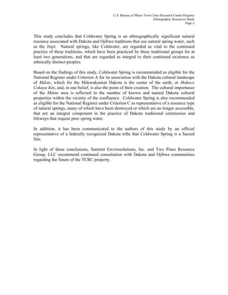 U.S. Bureau of Mines Twin Cities Research Center Property
Ethnographic Resources Study
Page ii
This study concludes that Coldwater Spring is an ethnographically significant natural
resource associated with Dakota and Ojibwe traditions that use natural spring water, such
as the Inipi. Natural springs, like Coldwater, are regarded as vital to the continued
practice of these traditions, which have been practiced by these traditional groups for at
least two generations, and that are regarded as integral to their continued existence as
ethnically distinct peoples.
Based on the findings of this study, Coldwater Spring is recommended as eligible for the
National Register under Criterion A for its association with the Dakota cultural landscape
of Mdote, which for the Mdewakanton Dakota is the center of the earth, or Makoce
Cokaya Kin, and, in one belief, is also the point of their creation. The cultural importance
of the Mdote area is reflected in the number of known and named Dakota cultural
properties within the vicinity of the confluence. Coldwater Spring is also recommended
as eligible for the National Register under Criterion C as representative of a resource type
of natural springs, many of which have been destroyed or which are no longer accessible,
that are an integral component in the practice of Dakota traditional ceremonies and
lifeways that require pure spring water.
In addition, it has been communicated to the authors of this study by an official
representative of a federally recognized Dakota tribe that Coldwater Spring is a Sacred
Site.
In light of these conclusions, Summit Envirosolutions, Inc. and Two Pines Resource
Group, LLC recommend continued consultation with Dakota and Ojibwe communities
regarding the future of the TCRC property.
 