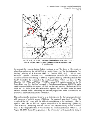 U.S. Bureau of Mines Twin Cities Research Center Property
Ethnographic Resources Study
Page 40
FIGURE 9. DETAIL OF THE CONFLUENCE AREA FROM JOSEPH NICOLLET’S
MAP OF 1837 WITH AREA OF BAKER’S TRADING HOUSE AT COLDWATER
SPRING CIRCLED
documented, for example, that the Dakota continued to use Pilot Knob, or Oheyawahe, as
a burial ground during the mid 1800s (e.g., Indian Graves on Pilot Knob Opposite Fort
Snelling, painting by S. Eastman, 1847; M. Eastman 1995[1849]:2; Latrobe 1835;
Seymour 1850:113; Taliaferro 1835. EuroAmerican observers also documented an
initiation ceremony in February of 1837 on “a plateau halfway up the high hill of Pilot
Knob” (located to the southeast of the confluence) (Bray 1970:211), a dance on Pike
Island in 1838 (White and White 1998:127), a circa-1847 medicine dance “on the St.
Peters River near Fort Snelling” recorded by Seth Eastman (Eastman 1995:193), and a
medicine dance held in the summer of 1848 just back of Mendota (Hollinshead 1966).
After the 1848 event, Ellen Rice Hollinshead reported that “the Sioux from the plains
returned to their homes” indicating that Dakota people came from a distance to the
confluence area to observe cultural ceremonies.
The confluence also continued to serve as a strategic point for EuroAmericans to meet
with members of multiple groups of Dakota. As previously described, Zebulon Pike
negotiated his 1805 treaty with the Mdewakanton Dakota at the confluence. Also, in
April of 1806, Pike met with the “a great many chiefs of the Assussetong’s [Sisseton],
Gens de Feulle [Wahpeton], and the Gens de Lac [Mdewakanton]” within a council
house at the village of the Fils de Pinichon near the confluence (Jackson 1966:118). On
August 11, 1841, James Doty, governor of the Wisconsin Territory, crafted a treaty at
 