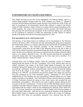 U.S. Bureau of Mines Twin Cities Research Center Property
Ethnographic Resources Study
Page 44
ETHNOHISTORY OF COLDWATER SPRING
This chapter provides an overview of the ethnohistory of Coldwater Spring, which is a
natural spring centrally located within the TCRC property (see Figure 2). Historical
accounts that link Dakota and Ojibwe people directly to the limited area of the TCRC can
only be recognized in the documentary record when reference is made to the historic
locale of Camp Coldwater, which is known to overlap with the current boundaries of the
TCRC property. By virtue of the association of these accounts with Camp Coldwater,
they post-date the EuroAmerican occupation of the Coldwater Spring area, and should
not be considered as indicative of either the relationship of either Dakota or Ojibwe
people to the project area and the associated spring prior to 1820.
ESTABLISHMENT OF CAMP COLDWATER
The presence of the spring known as Coldwater can be documented in the historical
record as far back as 1820. At that time, the area surrounding the spring was occupied by
the United States military as a summer camp during the construction of neighboring Fort
St. Anthony/Snelling. The historical accounts of the movement of Colonel
Leavenworth’s camp from the east bank of the Minnesota River to the site in May of
1820 are the earliest documents encountered during this study that identify the spring by
name, but they do not indicate if the name was derived from an existing American Indian
name or was simply a descriptive term. An 1820 account describing the encampment
around the spring states “the water gushing out of a lime stone rock is excellent. It is
called ‘Camp Coldwater’” (Doty 1953:433).
Although there were no Dakota villages within the immediate vicinity of Coldwater
Spring during the period of the fort’s occupation, Chris Leith, Dakota elder and key
cultural informant, who resides at the Prairie Island Indian Community, has said of
Coldwater Spring that “people in the old village [Ti Tanka Tanina] used the spring water
for medicine, ceremonies, washing, and purification” and the “water nurtured the Indians
who lived in the village, it was sacred. They used the water in their sweat lodges”
(Hotopp et al. 1999:38). As described in the previous chapter, this village was removed
from the confluence by the early nineteenth century. Subsequent to 1820 and the
establishment of Fort Snelling, the area surrounding Coldwater Spring was no longer
readily accessible to the Dakota. The United States military and the historical occupants
of Camp Coldwater claimed the spring as their water source and occupied the area
immediately surrounding it. This location was used as military quarters during the first
two years of the fort’s construction. As early as July of 1820, the Indian Agent Lawrence
Taliaferro noted that American Indians were frequently visiting the military encampment
and trading with the soldiers, which he felt undermined his authority (Neill 1889a:103-
104). As a result, restrictions were placed on soldiers trading with American Indians at
the camp (Neill 1889a:104). After the fort was constructed, members of the failed Red
River Selkirk Colony at Pembina were permitted to settle in the vicinity of Coldwater
Spring until 1838 when all non-military personnel were removed from the fort’s
 