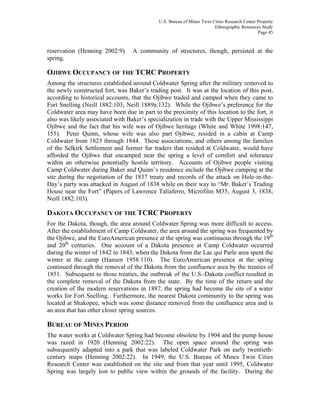 U.S. Bureau of Mines Twin Cities Research Center Property
Ethnographic Resources Study
Page 45
reservation (Henning 2002:9). A community of structures, though, persisted at the
spring.
OJIBWE OCCUPANCY OF THE TCRC PROPERTY
Among the structures established around Coldwater Spring after the military removed to
the newly constructed fort, was Baker’s trading post. It was at the location of this post,
according to historical accounts, that the Ojibwe traded and camped when they came to
Fort Snelling (Neill 1882:103; Neill 1889a:132). While the Ojibwe’s preference for the
Coldwater area may have been due in part to the proximity of this location to the fort, it
also was likely associated with Baker’s specialization in trade with the Upper Mississippi
Ojibwe and the fact that his wife was of Ojibwe heritage (White and White 1998:147,
155). Peter Quinn, whose wife was also part Ojibwe, resided in a cabin at Camp
Coldwater from 1823 through 1844. These associations, and others among the families
of the Selkirk Settlement and former fur traders that resided at Coldwater, would have
afforded the Ojibwe that encamped near the spring a level of comfort and tolerance
within an otherwise potentially hostile territory. Accounts of Ojibwe people visiting
Camp Coldwater during Baker and Quinn’s residence include the Ojibwe camping at the
site during the negotiation of the 1837 treaty and records of the attack on Hole-in-the-
Day’s party was attacked in August of 1838 while on their way to “Mr. Baker’s Trading
House near the Fort” (Papers of Lawrence Taliaferro, Microfilm M35, August 3, 1838;
Neill 1882:103).
DAKOTA OCCUPANCY OF THE TCRC PROPERTY
For the Dakota, though, the area around Coldwater Spring was more difficult to access.
After the establishment of Camp Coldwater, the area around the spring was frequented by
the Ojibwe, and the EuroAmerican presence at the spring was continuous through the 19th
and 20th
centuries. One account of a Dakota presence at Camp Coldwater occurred
during the winter of 1842 to 1843, when the Dakota from the Lac qui Parle area spent the
winter at the camp (Hansen 1958:110). The EuroAmerican presence at the spring
continued through the removal of the Dakota from the confluence area by the treaties of
1851. Subsequent to those treaties, the outbreak of the U.S.-Dakota conflict resulted in
the complete removal of the Dakota from the state. By the time of the return and the
creation of the modern reservations in 1887, the spring had become the site of a water
works for Fort Snelling. Furthermore, the nearest Dakota community to the spring was
located at Shakopee, which was some distance removed from the confluence area and is
an area that has other closer spring sources.
BUREAU OF MINES PERIOD
The water works at Coldwater Spring had become obsolete by 1904 and the pump house
was razed in 1920 (Henning 2002:22). The open space around the spring was
subsequently adapted into a park that was labeled Coldwater Park on early twentieth-
century maps (Henning 2002:22). In 1949, the U.S. Bureau of Mines Twin Cities
Research Center was established on the site and from that year until 1995, Coldwater
Spring was largely lost to public view within the grounds of the facility. During the
 