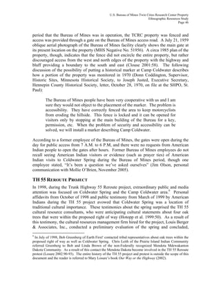 U.S. Bureau of Mines Twin Cities Research Center Property
Ethnographic Resources Study
Page 46
period that the Bureau of Mines was in operation, the TCRC property was fenced and
access was provided through a gate on the Bureau of Mines access road. A July 21, 1959
oblique aerial photograph of the Bureau of Mines facility clearly shows the main gate at
its present location on the property (MHS Negative No. 51956). A circa 1985 plan of the
property, though, indicates that the fence did not encircle the entire property, but rather
discouraged access from the west and north edges of the property with the highway and
bluff providing a boundary to the south and east (Clouse 2001:58). The following
discussion of the possibility of putting a historical marker at Camp Coldwater describes
how a portion of the property was monitored in 1970 (Donn Coddington, Supervisor,
Historic Sites, Minnesota Historical Society, to Joseph Justed, Executive Secretary,
Hennepin County Historical Society, letter, October 28, 1970, on file at the SHPO, St.
Paul):
The Bureau of Mines people have been very cooperative with us and I am
sure they would not object to the placement of the marker. The problem is
accessibility. They have correctly fenced the area to keep motorcyclists
from eroding the hillside. This fence is locked and it can be opened for
visitors only by stopping at the main building of the Bureau for a key,
permission, etc. When the problem of security and accessibility can be
solved, we will install a marker describing Camp Coldwater.
According to a former employee of the Bureau of Mines, the gates were open during the
day for public access from 7 A.M. to 6 P.M, and there were no requests from American
Indian people to open the gates after hours. Former Bureau of Mines employees do not
recall seeing American Indian visitors or evidence (such as prayer ties) of American
Indian visits to Coldwater Spring during the Bureau of Mines period, though one
employee stated, “It’s been a question we’ve asked ourselves” (Jim Olson, personal
communication with Mollie O’Brien, November 2005).
TH 55 REROUTE PROJECT
In 1998, during the Trunk Highway 55 Reroute project, extraordinary public and media
attention was focused on Coldwater Spring and the Camp Coldwater area.9
Personal
affidavits from October of 1998 and public testimony from March of 1999 by American
Indians during the TH 55 project avowed that Coldwater Spring was a location of
traditional cultural importance. These testimonies about the spring surprised the TH 55
cultural resource consultants, who were anticipating cultural statements about four oak
trees that were within the proposed right of way (Hotopp et al. 1999:50). As a result of
this testimony, the cultural resources management firm hired for the project, Louis Berger
& Associates, Inc., conducted a preliminary evaluation of the spring and concluded,
9
In July of 1998, Bob Greenberg of Earth First! contacted tribal representatives about oak trees within the
proposed right of way as well as Coldwater Spring. Chris Leith of the Prairie Island Indian Community
referred Greenberg to Bob and Linda Brown of the non-Federally recognized Mendota Mdewakanton
Dakota Community. As a result of this contact the Mendota Dakota become involved in the TH 55 Reroute
protest (Losure 2002:90-93). The entire history of the TH 55 project and protest is outside the scope of this
document and the reader is referred to Mary Losure’s book Our Way or the Highway (2002).
 