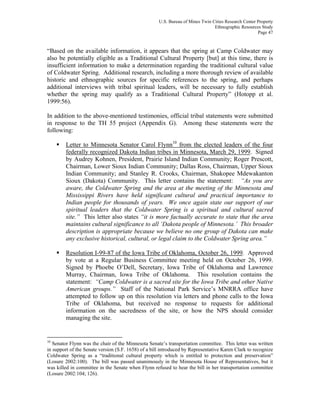 U.S. Bureau of Mines Twin Cities Research Center Property
Ethnographic Resources Study
Page 47
“Based on the available information, it appears that the spring at Camp Coldwater may
also be potentially eligible as a Traditional Cultural Property [but] at this time, there is
insufficient information to make a determination regarding the traditional cultural value
of Coldwater Spring. Additional research, including a more thorough review of available
historic and ethnographic sources for specific references to the spring, and perhaps
additional interviews with tribal spiritual leaders, will be necessary to fully establish
whether the spring may qualify as a Traditional Cultural Property” (Hotopp et al.
1999:56).
In addition to the above-mentioned testimonies, official tribal statements were submitted
in response to the TH 55 project (Appendix G). Among these statements were the
following:
Letter to Minnesota Senator Carol Flynn10
from the elected leaders of the four
federally recognized Dakota Indian tribes in Minnesota, March 29, 1999. Signed
by Audrey Kohnen, President, Prairie Island Indian Community; Roger Prescott,
Chairman, Lower Sioux Indian Community; Dallas Ross, Chairman, Upper Sioux
Indian Community; and Stanley R. Crooks, Chairman, Shakopee Mdewakanton
Sioux (Dakota) Community. This letter contains the statement: “As you are
aware, the Coldwater Spring and the area at the meeting of the Minnesota and
Mississippi Rivers have held significant cultural and practical importance to
Indian people for thousands of years. We once again state our support of our
spiritual leaders that the Coldwater Spring is a spiritual and cultural sacred
site.” This letter also states “it is more factually accurate to state that the area
maintains cultural significance to all ‘Dakota people of Minnesota.’ This broader
description is appropriate because we believe no one group of Dakota can make
any exclusive historical, cultural, or legal claim to the Coldwater Spring area.”
Resolution I-99-87 of the Iowa Tribe of Oklahoma, October 26, 1999. Approved
by vote at a Regular Business Committee meeting held on October 26, 1999.
Signed by Phoebe O’Dell, Secretary, Iowa Tribe of Oklahoma and Lawrence
Murray, Chairman, Iowa Tribe of Oklahoma. This resolution contains the
statement: “Camp Coldwater is a sacred site for the Iowa Tribe and other Native
American groups.” Staff of the National Park Service’s MNRRA office have
attempted to follow up on this resolution via letters and phone calls to the Iowa
Tribe of Oklahoma, but received no response to requests for additional
information on the sacredness of the site, or how the NPS should consider
managing the site.
10
Senator Flynn was the chair of the Minnesota Senate’s transportation committee. This letter was written
in support of the Senate version (S.F. 1658) of a bill introduced by Representative Karen Clark to recognize
Coldwater Spring as a “traditional cultural property which is entitled to protection and preservation”
(Losure 2002:100). The bill was passed unanimously in the Minnesota House of Representatives, but it
was killed in committee in the Senate when Flynn refused to hear the bill in her transportation committee
(Losure 2002:104; 126).
 