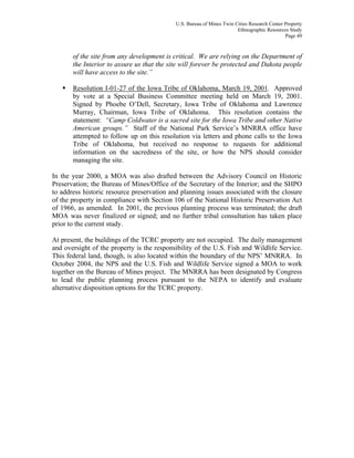U.S. Bureau of Mines Twin Cities Research Center Property
Ethnographic Resources Study
Page 49
of the site from any development is critical. We are relying on the Department of
the Interior to assure us that the site will forever be protected and Dakota people
will have access to the site.”
Resolution I-01-27 of the Iowa Tribe of Oklahoma, March 19, 2001. Approved
by vote at a Special Business Committee meeting held on March 19, 2001.
Signed by Phoebe O’Dell, Secretary, Iowa Tribe of Oklahoma and Lawrence
Murray, Chairman, Iowa Tribe of Oklahoma. This resolution contains the
statement: “Camp Coldwater is a sacred site for the Iowa Tribe and other Native
American groups.” Staff of the National Park Service’s MNRRA office have
attempted to follow up on this resolution via letters and phone calls to the Iowa
Tribe of Oklahoma, but received no response to requests for additional
information on the sacredness of the site, or how the NPS should consider
managing the site.
In the year 2000, a MOA was also drafted between the Advisory Council on Historic
Preservation; the Bureau of Mines/Office of the Secretary of the Interior; and the SHPO
to address historic resource preservation and planning issues associated with the closure
of the property in compliance with Section 106 of the National Historic Preservation Act
of 1966, as amended. In 2001, the previous planning process was terminated; the draft
MOA was never finalized or signed; and no further tribal consultation has taken place
prior to the current study.
At present, the buildings of the TCRC property are not occupied. The daily management
and oversight of the property is the responsibility of the U.S. Fish and Wildlife Service.
This federal land, though, is also located within the boundary of the NPS’ MNRRA. In
October 2004, the NPS and the U.S. Fish and Wildlife Service signed a MOA to work
together on the Bureau of Mines project. The MNRRA has been designated by Congress
to lead the public planning process pursuant to the NEPA to identify and evaluate
alternative disposition options for the TCRC property.
 