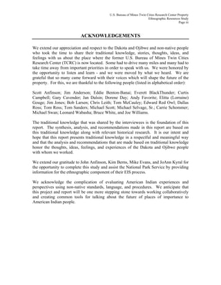 U.S. Bureau of Mines Twin Cities Research Center Property
Ethnographic Resources Study
Page iii
ACKNOWLEDGEMENTS
We extend our appreciation and respect to the Dakota and Ojibwe and non-native people
who took the time to share their traditional knowledge, stories, thoughts, ideas, and
feelings with us about the place where the former U.S. Bureau of Mines Twin Cities
Research Center (TCRC) is now located. Some had to drive many miles and many had to
take time away from important priorities in order to speak with us. We were honored by
the opportunity to listen and learn - and we were moved by what we heard. We are
grateful that so many came forward with their voices which will shape the future of the
property. For this, we are thankful to the following people (listed in alphabetical order):
Scott Anfinson; Jim Anderson; Eddie Benton-Banai; Everett BlackThunder; Curtis
Campbell; Gary Cavender; Jan Dalsin; Dorene Day; Andy Favorite; Elitta (Lorraine)
Gouge; Jim Jones; Bob Larsen; Chris Leith; Tom McCauley; Edward Red Owl; Dallas
Ross; Tom Ross; Tom Sanders; Michael Scott; Michael Selvage, Sr.; Carrie Schommer;
Michael Swan; Leonard Wabasha; Bruce White, and Joe Williams.
The traditional knowledge that was shared by the interviewees is the foundation of this
report. The synthesis, analysis, and recommendations made in this report are based on
this traditional knowledge along with relevant historical research. It is our intent and
hope that this report presents traditional knowledge in a respectful and meaningful way
and that the analysis and recommendations that are made based on traditional knowledge
honor the thoughts, ideas, feelings, and experiences of the Dakota and Ojibwe people
with whom we worked.
We extend our gratitude to John Anfinson, Kim Berns, Mike Evans, and JoAnn Kyral for
the opportunity to complete this study and assist the National Park Service by providing
information for the ethnographic component of their EIS process.
We acknowledge the complication of evaluating American Indian experiences and
perspectives using non-native standards, language, and procedures. We anticipate that
this project and report will be one more stepping stone towards working collaboratively
and creating common tools for talking about the future of places of importance to
American Indian people.
 